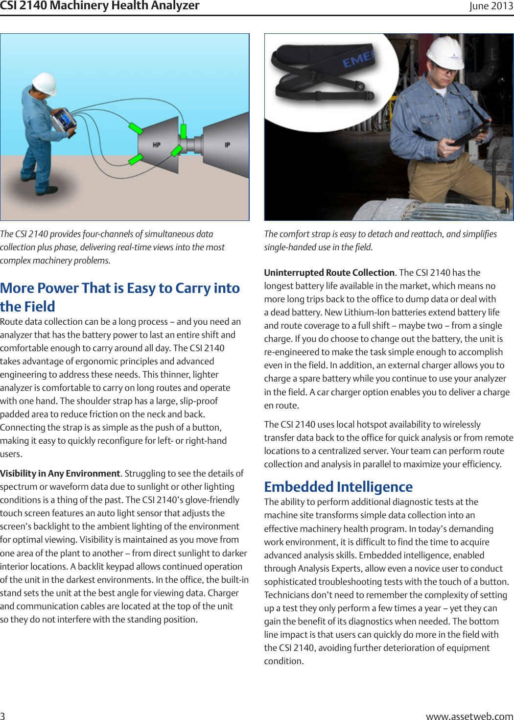 CSI 2140 Machinery Health Analyzer June 2013More Power That is Easy to Carry into the FieldRoute data collection can be a long process – and you need an analyzer that has the battery power to last an entire shift and comfortable enough to carry around all day. The CSI 2140  takes advantage of ergonomic principles and advanced    engineering to address these needs. This thinner, lighter  analyzer is comfortable to carry on long routes and operate with one hand. The shoulder strap has a large, slip-proof   padded area to reduce friction on the neck and back.    Connecting the strap is as simple as the push of a button,  making it easy to quickly reconfigure for left- or right-hand  users.Visibility in Any Environment. Struggling to see the details of spectrum or waveform data due to sunlight or other lighting conditions is a thing of the past. The CSI 2140’s glove-friendly touch screen features an auto light sensor that adjusts the screen’s backlight to the ambient lighting of the environment for optimal viewing. Visibility is maintained as you move from one area of the plant to another – from direct sunlight to darker interior locations. A backlit keypad allows continued operation of the unit in the darkest environments. In the office, the built-in stand sets the unit at the best angle for viewing data. Charger and communication cables are located at the top of the unit  so they do not interfere with the standing position.Uninterrupted Route Collection. The CSI 2140 has the  longest battery life available in the market, which means no more long trips back to the office to dump data or deal with a dead battery. New Lithium-Ion batteries extend battery life and route coverage to a full shift – maybe two – from a single charge. If you do choose to change out the battery, the unit is re-engineered to make the task simple enough to accomplish even in the field. In addition, an external charger allows you to charge a spare battery while you continue to use your analyzer in the field. A car charger option enables you to deliver a charge en route.The CSI 2140 uses local hotspot availability to wirelessly  transfer data back to the office for quick analysis or from remote locations to a centralized server. Your team can perform route collection and analysis in parallel to maximize your efficiency.Embedded IntelligenceThe ability to perform additional diagnostic tests at the    machine site transforms simple data collection into an    effective machinery health program. In today’s demanding work environment, it is difficult to find the time to acquire  advanced analysis skills. Embedded intelligence, enabled through Analysis Experts, allow even a novice user to conduct sophisticated troubleshooting tests with the touch of a button. Technicians don’t need to remember the complexity of setting up a test they only perform a few times a year – yet they can gain the benefit of its diagnostics when needed. The bottom line impact is that users can quickly do more in the field with  the CSI 2140, avoiding further deterioration of equipment  condition.www.assetweb.com3The CSI 2140 provides four-channels of simultaneous data    collection plus phase, delivering real-time views into the most  complex machinery problems.The comfort strap is easy to detach and reattach, and simplies single-handed use in the eld.