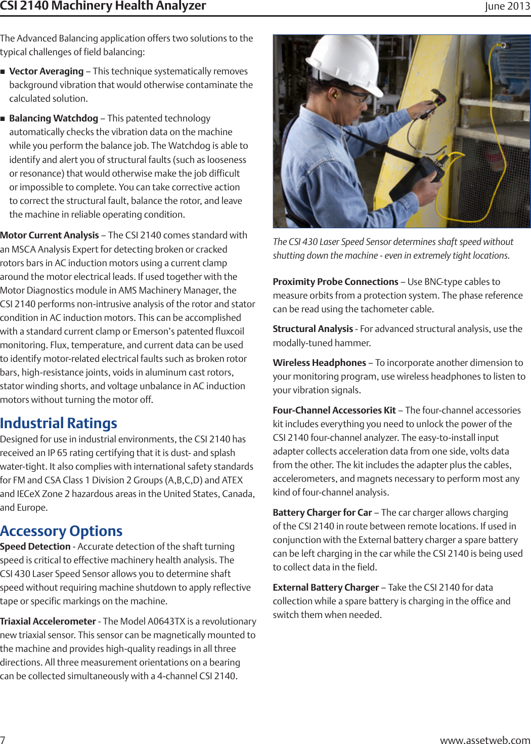 The Advanced Balancing application offers two solutions to the typical challenges of field balancing:nVector Averaging – This technique systematically removes    background vibration that would otherwise contaminate the    calculated solution.nBalancing Watchdog – This patented technology      automatically checks the vibration data on the machine    while you perform the balance job. The Watchdog is able to    identify and alert you of structural faults (such as looseness    or resonance) that would otherwise make the job difficult    or impossible to complete. You can take corrective action    to correct the structural fault, balance the rotor, and leave    the machine in reliable operating condition.Motor Current Analysis – The CSI 2140 comes standard with an MSCA Analysis Expert for detecting broken or cracked  rotors bars in AC induction motors using a current clamp around the motor electrical leads. If used together with the Motor Diagnostics module in AMS Machinery Manager, the  CSI 2140 performs non-intrusive analysis of the rotor and stator condition in AC induction motors. This can be accomplished with a standard current clamp or Emerson’s patented fluxcoil monitoring. Flux, temperature, and current data can be used to identify motor-related electrical faults such as broken rotor bars, high-resistance joints, voids in aluminum cast rotors, stator winding shorts, and voltage unbalance in AC induction motors without turning the motor off.Industrial RatingsDesigned for use in industrial environments, the CSI 2140 has received an IP 65 rating certifying that it is dust- and splash water-tight. It also complies with international safety standards for FM and CSA Class 1 Division 2 Groups (A,B,C,D) and ATEX and IECeX Zone 2 hazardous areas in the United States, Canada, and Europe.Accessory OptionsSpeed Detection - Accurate detection of the shaft turning speed is critical to effective machinery health analysis. The  CSI 430 Laser Speed Sensor allows you to determine shaft  speed without requiring machine shutdown to apply reflective tape or specific markings on the machine.Triaxial Accelerometer - The Model A0643TX is a revolutionary new triaxial sensor. This sensor can be magnetically mounted to  the machine and provides high-quality readings in all three directions. All three measurement orientations on a bearing  can be collected simultaneously with a 4-channel CSI 2140.Proximity Probe Connections – Use BNC-type cables to measure orbits from a protection system. The phase reference can be read using the tachometer cable.Structural Analysis - For advanced structural analysis, use the modally-tuned hammer.Wireless Headphones – To incorporate another dimension to your monitoring program, use wireless headphones to listen to your vibration signals.Four-Channel Accessories Kit – The four-channel accessories kit includes everything you need to unlock the power of the CSI 2140 four-channel analyzer. The easy-to-install input adapter collects acceleration data from one side, volts data from the other. The kit includes the adapter plus the cables, accelerometers, and magnets necessary to perform most any kind of four-channel analysis.Battery Charger for Car – The car charger allows charging of the CSI 2140 in route between remote locations. If used in conjunction with the External battery charger a spare battery can be left charging in the car while the CSI 2140 is being used to collect data in the field.External Battery Charger – Take the CSI 2140 for data collection while a spare battery is charging in the office and switch them when needed.CSI 2140 Machinery Health Analyzer June 2013www.assetweb.com7The CSI 430 Laser Speed Sensor determines shaft speed without shutting down the machine - even in extremely tight locations.