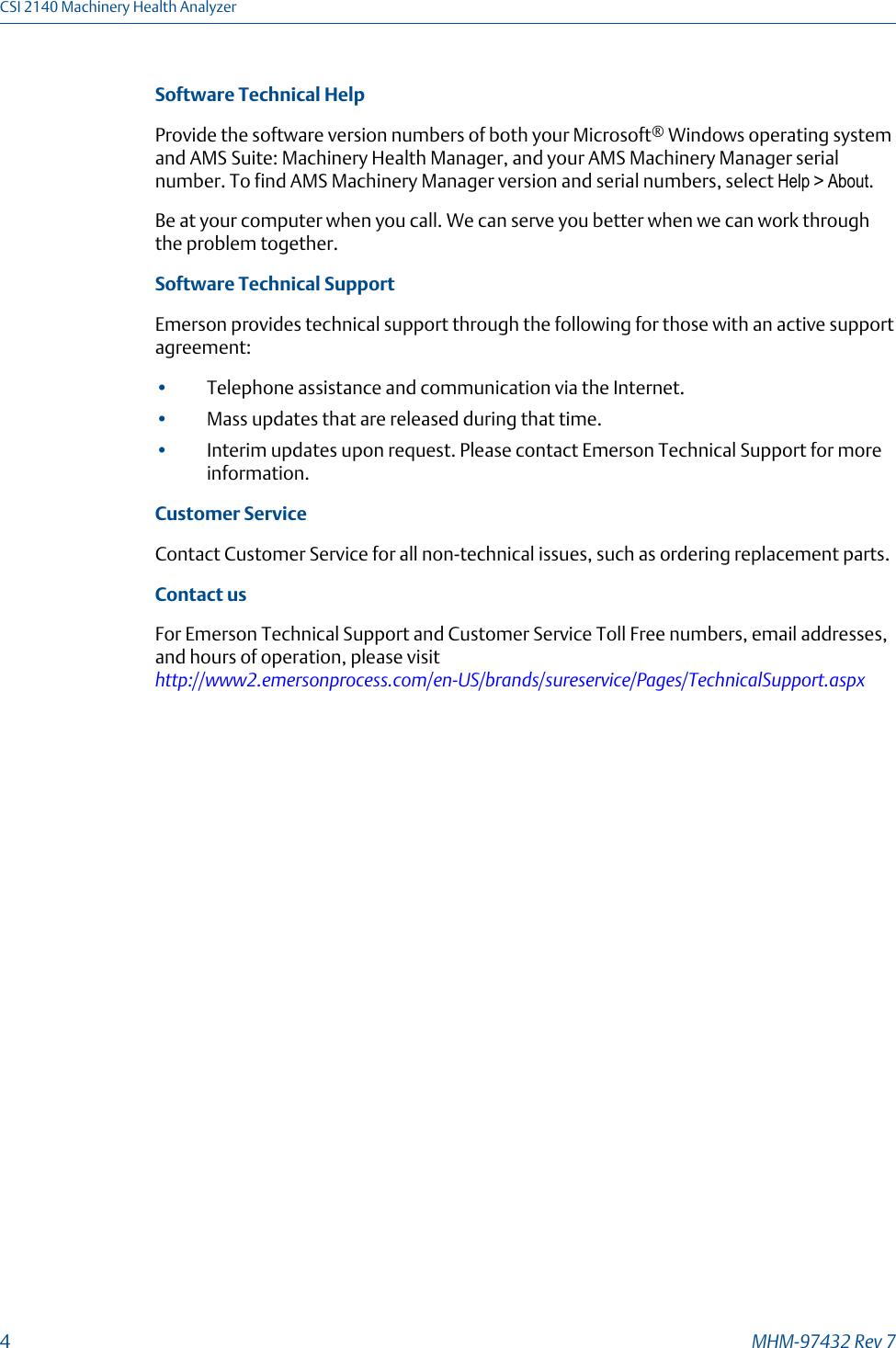 Software Technical HelpProvide the software version numbers of both your Microsoft® Windows operating systemand AMS Suite: Machinery Health Manager, and your AMS Machinery Manager serialnumber. To find AMS Machinery Manager version and serial numbers, select Help &gt; About.Be at your computer when you call. We can serve you better when we can work throughthe problem together.Software Technical SupportEmerson provides technical support through the following for those with an active supportagreement:•Telephone assistance and communication via the Internet.•Mass updates that are released during that time.•Interim updates upon request. Please contact Emerson Technical Support for moreinformation.Customer ServiceContact Customer Service for all non-technical issues, such as ordering replacement parts.Contact usFor Emerson Technical Support and Customer Service Toll Free numbers, email addresses,and hours of operation, please visit http://www2.emersonprocess.com/en-US/brands/sureservice/Pages/TechnicalSupport.aspxCSI 2140 Machinery Health Analyzer4MHM-97432 Rev 7