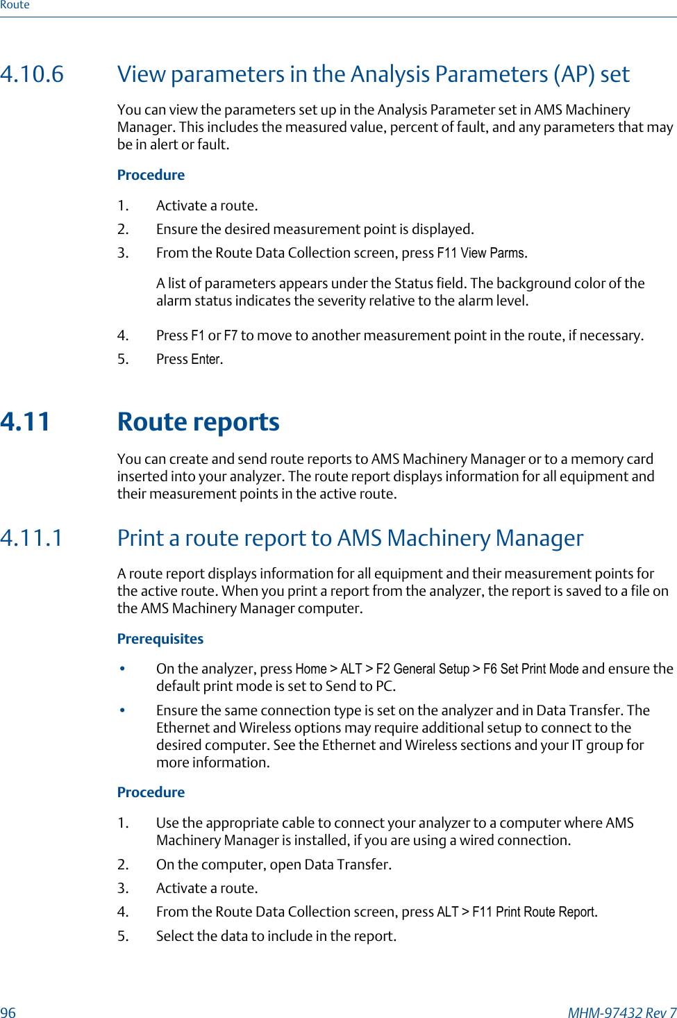 4.10.6 View parameters in the Analysis Parameters (AP) setYou can view the parameters set up in the Analysis Parameter set in AMS MachineryManager. This includes the measured value, percent of fault, and any parameters that maybe in alert or fault.Procedure1. Activate a route.2. Ensure the desired measurement point is displayed.3. From the Route Data Collection screen, press F11 View Parms.A list of parameters appears under the Status field. The background color of thealarm status indicates the severity relative to the alarm level.4. Press F1 or F7 to move to another measurement point in the route, if necessary.5. Press Enter.4.11 Route reportsYou can create and send route reports to AMS Machinery Manager or to a memory cardinserted into your analyzer. The route report displays information for all equipment andtheir measurement points in the active route.4.11.1 Print a route report to AMS Machinery ManagerA route report displays information for all equipment and their measurement points forthe active route. When you print a report from the analyzer, the report is saved to a file onthe AMS Machinery Manager computer.Prerequisites•On the analyzer, press Home &gt; ALT &gt; F2 General Setup &gt; F6 Set Print Mode and ensure thedefault print mode is set to Send to PC.•Ensure the same connection type is set on the analyzer and in Data Transfer. TheEthernet and Wireless options may require additional setup to connect to thedesired computer. See the Ethernet and Wireless sections and your IT group formore information.Procedure1. Use the appropriate cable to connect your analyzer to a computer where AMSMachinery Manager is installed, if you are using a wired connection.2. On the computer, open Data Transfer.3. Activate a route.4. From the Route Data Collection screen, press ALT &gt; F11 Print Route Report.5. Select the data to include in the report.Route96 MHM-97432 Rev 7