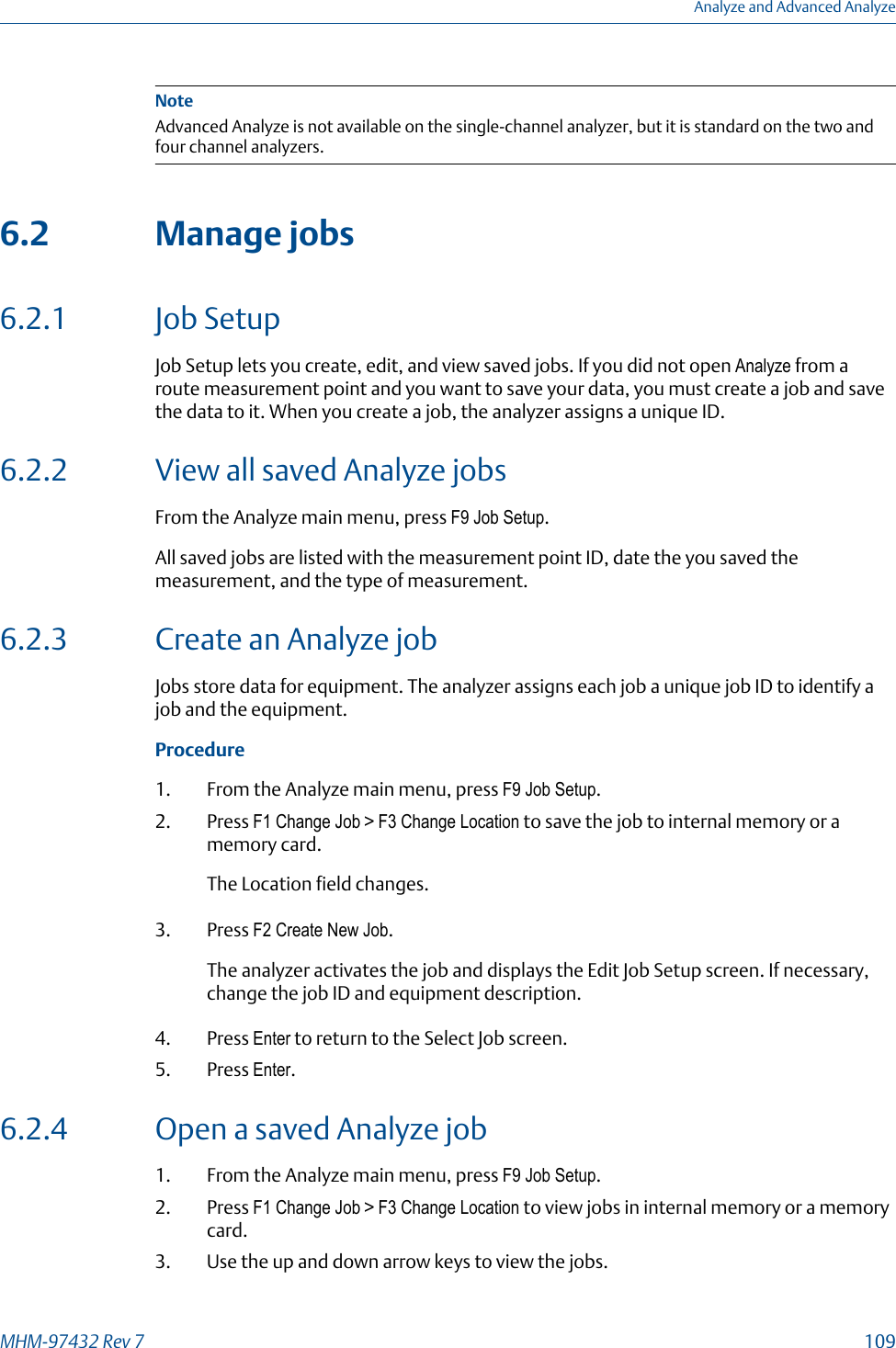 NoteAdvanced Analyze is not available on the single-channel analyzer, but it is standard on the two andfour channel analyzers.6.2 Manage jobs6.2.1 Job SetupJob Setup lets you create, edit, and view saved jobs. If you did not open Analyze from aroute measurement point and you want to save your data, you must create a job and savethe data to it. When you create a job, the analyzer assigns a unique ID.6.2.2 View all saved Analyze jobsFrom the Analyze main menu, press F9 Job Setup.All saved jobs are listed with the measurement point ID, date the you saved themeasurement, and the type of measurement.6.2.3 Create an Analyze jobJobs store data for equipment. The analyzer assigns each job a unique job ID to identify ajob and the equipment.Procedure1. From the Analyze main menu, press F9 Job Setup.2. Press F1 Change Job &gt; F3 Change Location to save the job to internal memory or amemory card.The Location field changes.3. Press F2 Create New Job.The analyzer activates the job and displays the Edit Job Setup screen. If necessary,change the job ID and equipment description.4. Press Enter to return to the Select Job screen.5. Press Enter.6.2.4 Open a saved Analyze job1. From the Analyze main menu, press F9 Job Setup.2. Press F1 Change Job &gt; F3 Change Location to view jobs in internal memory or a memorycard.3. Use the up and down arrow keys to view the jobs.Analyze and Advanced AnalyzeMHM-97432 Rev 7  109