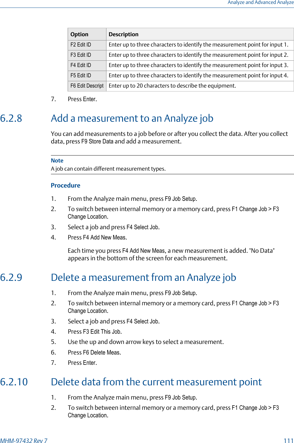 Option DescriptionF2 Edit ID Enter up to three characters to identify the measurement point for input 1.F3 Edit ID Enter up to three characters to identify the measurement point for input 2.F4 Edit ID Enter up to three characters to identify the measurement point for input 3.F5 Edit ID Enter up to three characters to identify the measurement point for input 4.F6 Edit Descript Enter up to 20 characters to describe the equipment.7. Press Enter.6.2.8 Add a measurement to an Analyze jobYou can add measurements to a job before or after you collect the data. After you collectdata, press F9 Store Data and add a measurement.NoteA job can contain different measurement types.Procedure1. From the Analyze main menu, press F9 Job Setup.2. To switch between internal memory or a memory card, press F1 Change Job &gt; F3Change Location.3. Select a job and press F4 Select Job.4. Press F4 Add New Meas.Each time you press F4 Add New Meas, a new measurement is added. &quot;No Data&quot;appears in the bottom of the screen for each measurement.6.2.9 Delete a measurement from an Analyze job1. From the Analyze main menu, press F9 Job Setup.2. To switch between internal memory or a memory card, press F1 Change Job &gt; F3Change Location.3. Select a job and press F4 Select Job.4. Press F3 Edit This Job.5. Use the up and down arrow keys to select a measurement.6. Press F6 Delete Meas.7. Press Enter.6.2.10 Delete data from the current measurement point1. From the Analyze main menu, press F9 Job Setup.2. To switch between internal memory or a memory card, press F1 Change Job &gt; F3Change Location.Analyze and Advanced AnalyzeMHM-97432 Rev 7  111