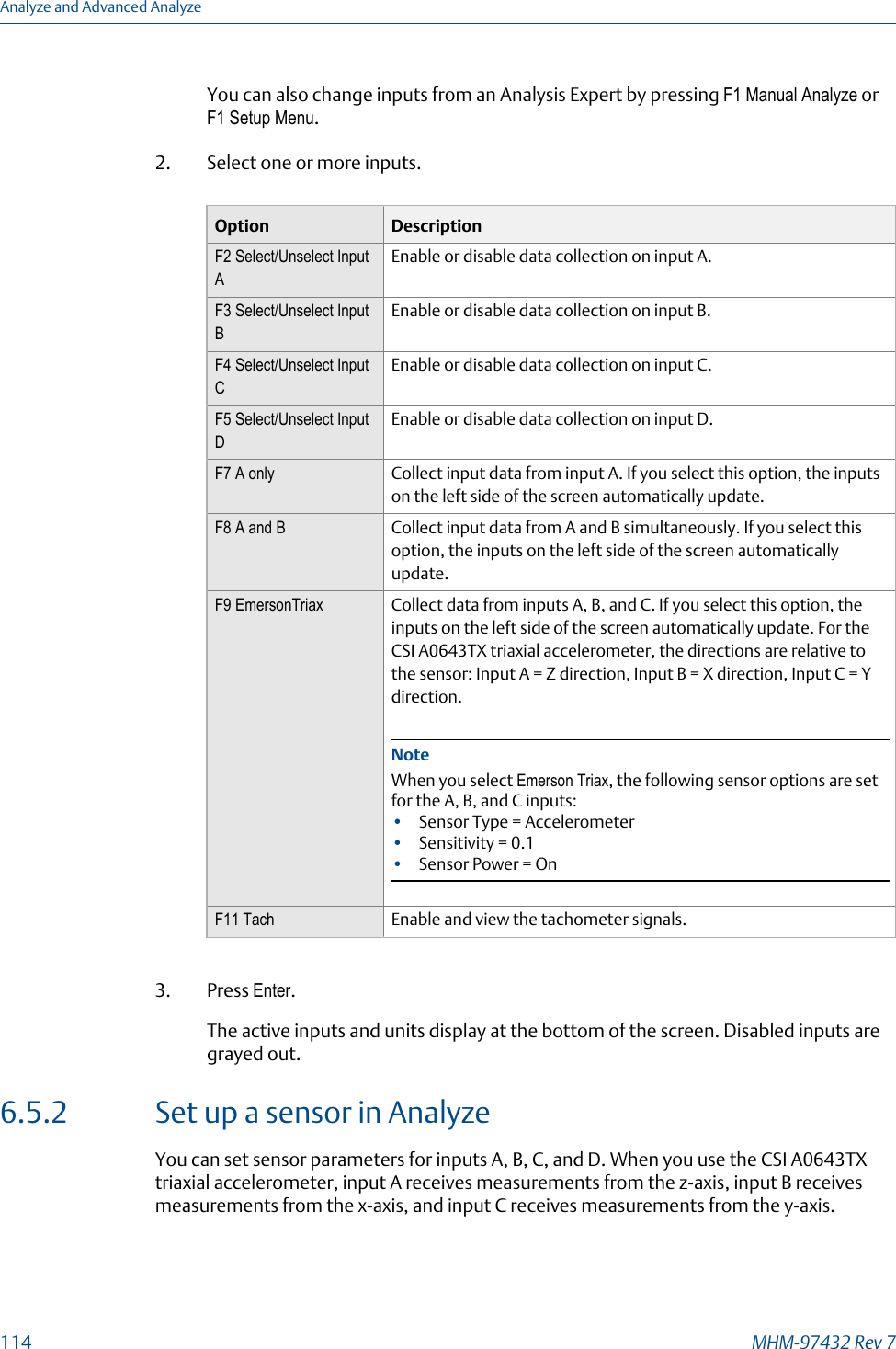 You can also change inputs from an Analysis Expert by pressing F1 Manual Analyze orF1 Setup Menu.2. Select one or more inputs.Option DescriptionF2 Select/Unselect InputAEnable or disable data collection on input A.F3 Select/Unselect InputBEnable or disable data collection on input B.F4 Select/Unselect InputCEnable or disable data collection on input C.F5 Select/Unselect InputDEnable or disable data collection on input D.F7 A only Collect input data from input A. If you select this option, the inputson the left side of the screen automatically update.F8 A and B Collect input data from A and B simultaneously. If you select thisoption, the inputs on the left side of the screen automaticallyupdate.F9 EmersonTriax Collect data from inputs A, B, and C. If you select this option, theinputs on the left side of the screen automatically update. For theCSI A0643TX triaxial accelerometer, the directions are relative tothe sensor: Input A = Z direction, Input B = X direction, Input C = Ydirection.NoteWhen you select Emerson Triax, the following sensor options are setfor the A, B, and C inputs:•Sensor Type = Accelerometer•Sensitivity = 0.1•Sensor Power = OnF11 Tach Enable and view the tachometer signals.3. Press Enter.The active inputs and units display at the bottom of the screen. Disabled inputs aregrayed out.6.5.2 Set up a sensor in AnalyzeYou can set sensor parameters for inputs A, B, C, and D. When you use the CSI A0643TXtriaxial accelerometer, input A receives measurements from the z-axis, input B receivesmeasurements from the x-axis, and input C receives measurements from the y-axis.Analyze and Advanced Analyze114 MHM-97432 Rev 7