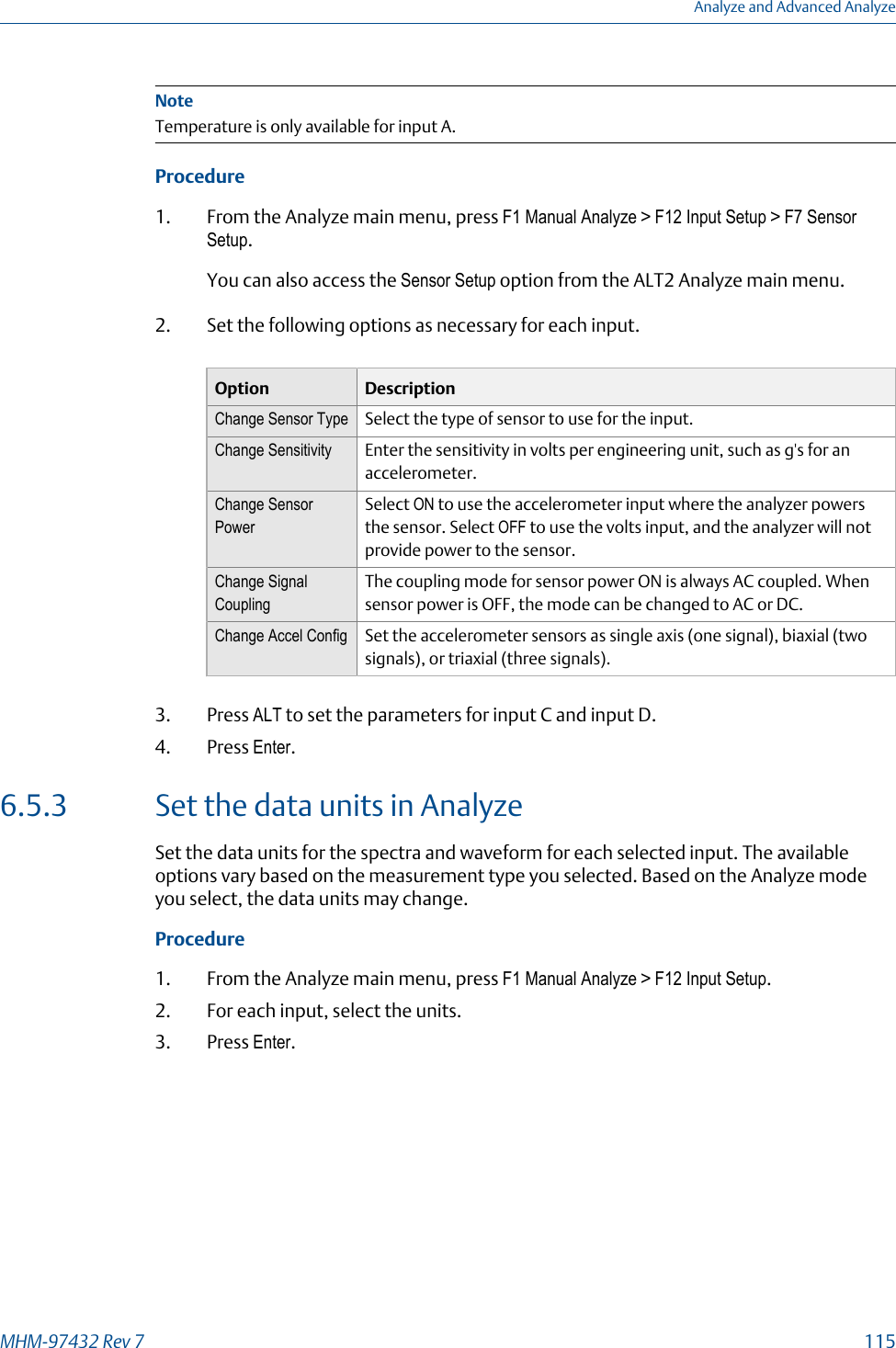 NoteTemperature is only available for input A.Procedure1. From the Analyze main menu, press F1 Manual Analyze &gt; F12 Input Setup &gt; F7 SensorSetup.You can also access the Sensor Setup option from the ALT2 Analyze main menu.2. Set the following options as necessary for each input.Option DescriptionChange Sensor Type Select the type of sensor to use for the input.Change Sensitivity Enter the sensitivity in volts per engineering unit, such as g&apos;s for anaccelerometer.Change SensorPowerSelect ON to use the accelerometer input where the analyzer powersthe sensor. Select OFF to use the volts input, and the analyzer will notprovide power to the sensor.Change SignalCouplingThe coupling mode for sensor power ON is always AC coupled. Whensensor power is OFF, the mode can be changed to AC or DC.Change Accel Config Set the accelerometer sensors as single axis (one signal), biaxial (twosignals), or triaxial (three signals).3. Press ALT to set the parameters for input C and input D.4. Press Enter.6.5.3 Set the data units in AnalyzeSet the data units for the spectra and waveform for each selected input. The availableoptions vary based on the measurement type you selected. Based on the Analyze modeyou select, the data units may change.Procedure1. From the Analyze main menu, press F1 Manual Analyze &gt; F12 Input Setup.2. For each input, select the units.3. Press Enter.Analyze and Advanced AnalyzeMHM-97432 Rev 7  115