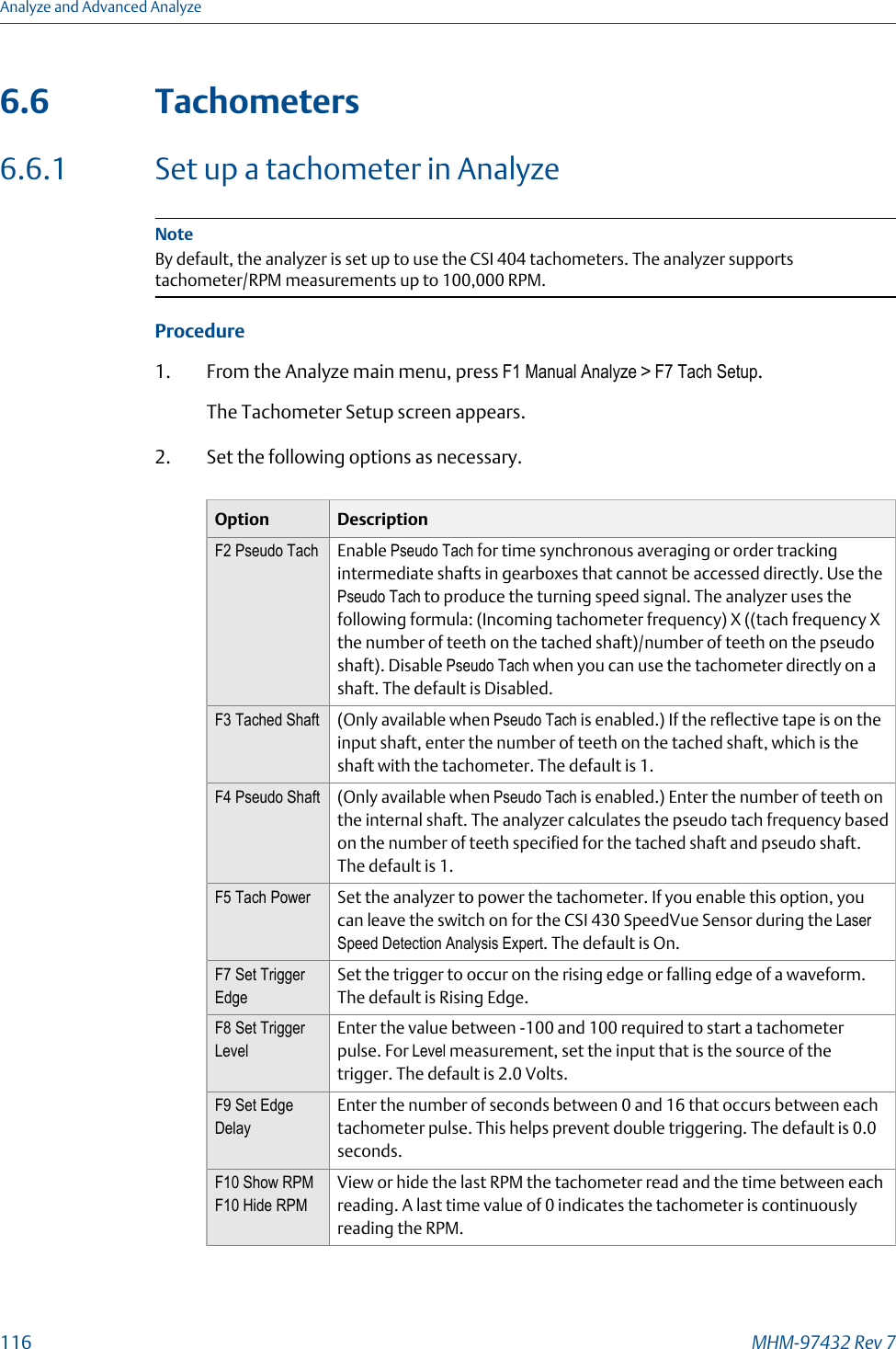 6.6 Tachometers6.6.1 Set up a tachometer in AnalyzeNoteBy default, the analyzer is set up to use the CSI 404 tachometers. The analyzer supportstachometer/RPM measurements up to 100,000 RPM.Procedure1. From the Analyze main menu, press F1 Manual Analyze &gt; F7 Tach Setup.The Tachometer Setup screen appears.2. Set the following options as necessary.Option DescriptionF2 Pseudo Tach Enable Pseudo Tach for time synchronous averaging or order trackingintermediate shafts in gearboxes that cannot be accessed directly. Use thePseudo Tach to produce the turning speed signal. The analyzer uses thefollowing formula: (Incoming tachometer frequency) X ((tach frequency Xthe number of teeth on the tached shaft)/number of teeth on the pseudoshaft). Disable Pseudo Tach when you can use the tachometer directly on ashaft. The default is Disabled.F3 Tached Shaft (Only available when Pseudo Tach is enabled.) If the reflective tape is on theinput shaft, enter the number of teeth on the tached shaft, which is theshaft with the tachometer. The default is 1.F4 Pseudo Shaft (Only available when Pseudo Tach is enabled.) Enter the number of teeth onthe internal shaft. The analyzer calculates the pseudo tach frequency basedon the number of teeth specified for the tached shaft and pseudo shaft.The default is 1.F5 Tach Power Set the analyzer to power the tachometer. If you enable this option, youcan leave the switch on for the CSI 430 SpeedVue Sensor during the LaserSpeed Detection Analysis Expert. The default is On.F7 Set TriggerEdgeSet the trigger to occur on the rising edge or falling edge of a waveform.The default is Rising Edge.F8 Set TriggerLevelEnter the value between -100 and 100 required to start a tachometerpulse. For Level measurement, set the input that is the source of thetrigger. The default is 2.0 Volts.F9 Set EdgeDelayEnter the number of seconds between 0 and 16 that occurs between eachtachometer pulse. This helps prevent double triggering. The default is 0.0seconds.F10 Show RPMF10 Hide RPMView or hide the last RPM the tachometer read and the time between eachreading. A last time value of 0 indicates the tachometer is continuouslyreading the RPM.Analyze and Advanced Analyze116 MHM-97432 Rev 7