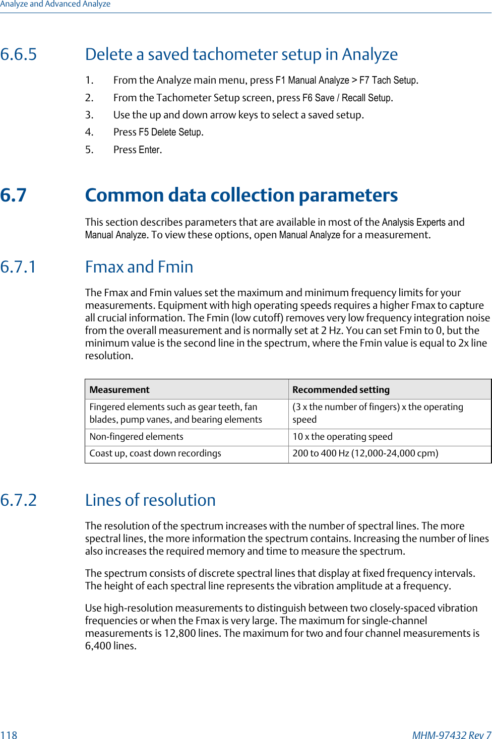 6.6.5 Delete a saved tachometer setup in Analyze1. From the Analyze main menu, press F1 Manual Analyze &gt; F7 Tach Setup.2. From the Tachometer Setup screen, press F6 Save / Recall Setup.3. Use the up and down arrow keys to select a saved setup.4. Press F5 Delete Setup.5. Press Enter.6.7 Common data collection parametersThis section describes parameters that are available in most of the Analysis Experts andManual Analyze. To view these options, open Manual Analyze for a measurement.6.7.1 Fmax and FminThe Fmax and Fmin values set the maximum and minimum frequency limits for yourmeasurements. Equipment with high operating speeds requires a higher Fmax to captureall crucial information. The Fmin (low cutoff) removes very low frequency integration noisefrom the overall measurement and is normally set at 2 Hz. You can set Fmin to 0, but theminimum value is the second line in the spectrum, where the Fmin value is equal to 2x lineresolution.Measurement Recommended settingFingered elements such as gear teeth, fanblades, pump vanes, and bearing elements(3 x the number of fingers) x the operatingspeedNon-fingered elements 10 x the operating speedCoast up, coast down recordings 200 to 400 Hz (12,000-24,000 cpm)6.7.2 Lines of resolutionThe resolution of the spectrum increases with the number of spectral lines. The morespectral lines, the more information the spectrum contains. Increasing the number of linesalso increases the required memory and time to measure the spectrum.The spectrum consists of discrete spectral lines that display at fixed frequency intervals.The height of each spectral line represents the vibration amplitude at a frequency.Use high-resolution measurements to distinguish between two closely-spaced vibrationfrequencies or when the Fmax is very large. The maximum for single-channelmeasurements is 12,800 lines. The maximum for two and four channel measurements is6,400 lines.Analyze and Advanced Analyze118 MHM-97432 Rev 7