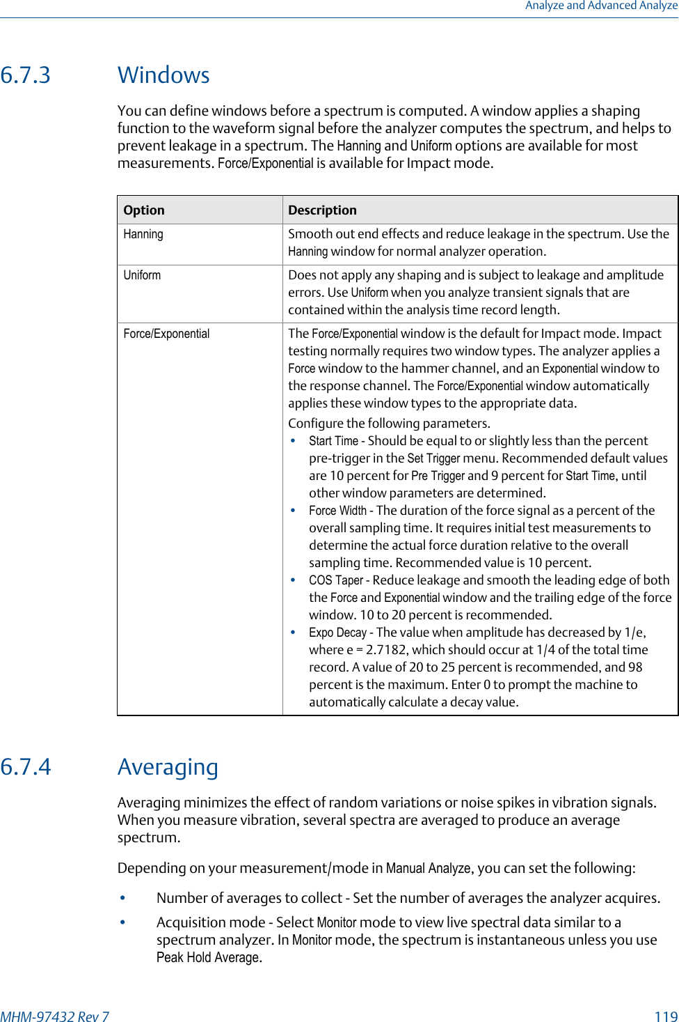 6.7.3 WindowsYou can define windows before a spectrum is computed. A window applies a shapingfunction to the waveform signal before the analyzer computes the spectrum, and helps toprevent leakage in a spectrum. The Hanning and Uniform options are available for mostmeasurements. Force/Exponential is available for Impact mode.Option DescriptionHanning Smooth out end effects and reduce leakage in the spectrum. Use theHanning window for normal analyzer operation.Uniform Does not apply any shaping and is subject to leakage and amplitudeerrors. Use Uniform when you analyze transient signals that arecontained within the analysis time record length.Force/Exponential The Force/Exponential window is the default for Impact mode. Impacttesting normally requires two window types. The analyzer applies aForce window to the hammer channel, and an Exponential window tothe response channel. The Force/Exponential window automaticallyapplies these window types to the appropriate data.Configure the following parameters.•Start Time - Should be equal to or slightly less than the percentpre-trigger in the Set Trigger menu. Recommended default valuesare 10 percent for Pre Trigger and 9 percent for Start Time, untilother window parameters are determined.•Force Width - The duration of the force signal as a percent of theoverall sampling time. It requires initial test measurements todetermine the actual force duration relative to the overallsampling time. Recommended value is 10 percent.•COS Taper - Reduce leakage and smooth the leading edge of boththe Force and Exponential window and the trailing edge of the forcewindow. 10 to 20 percent is recommended.•Expo Decay - The value when amplitude has decreased by 1/e,where e = 2.7182, which should occur at 1/4 of the total timerecord. A value of 20 to 25 percent is recommended, and 98percent is the maximum. Enter 0 to prompt the machine toautomatically calculate a decay value.6.7.4 AveragingAveraging minimizes the effect of random variations or noise spikes in vibration signals.When you measure vibration, several spectra are averaged to produce an averagespectrum.Depending on your measurement/mode in Manual Analyze, you can set the following:•Number of averages to collect - Set the number of averages the analyzer acquires.•Acquisition mode - Select Monitor mode to view live spectral data similar to aspectrum analyzer. In Monitor mode, the spectrum is instantaneous unless you usePeak Hold Average.Analyze and Advanced AnalyzeMHM-97432 Rev 7  119