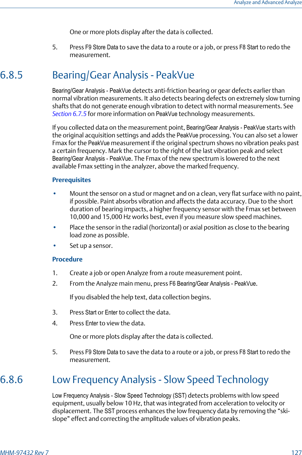One or more plots display after the data is collected.5. Press F9 Store Data to save the data to a route or a job, or press F8 Start to redo themeasurement.6.8.5 Bearing/Gear Analysis - PeakVueBearing/Gear Analysis - PeakVue detects anti-friction bearing or gear defects earlier thannormal vibration measurements. It also detects bearing defects on extremely slow turningshafts that do not generate enough vibration to detect with normal measurements. See Section 6.7.5 for more information on PeakVue technology measurements.If you collected data on the measurement point, Bearing/Gear Analysis - PeakVue starts withthe original acquisition settings and adds the PeakVue processing. You can also set a lowerFmax for the PeakVue measurement if the original spectrum shows no vibration peaks pasta certain frequency. Mark the cursor to the right of the last vibration peak and selectBearing/Gear Analysis - PeakVue. The Fmax of the new spectrum is lowered to the nextavailable Fmax setting in the analyzer, above the marked frequency.Prerequisites•Mount the sensor on a stud or magnet and on a clean, very flat surface with no paint,if possible. Paint absorbs vibration and affects the data accuracy. Due to the shortduration of bearing impacts, a higher frequency sensor with the Fmax set between10,000 and 15,000 Hz works best, even if you measure slow speed machines.•Place the sensor in the radial (horizontal) or axial position as close to the bearingload zone as possible.•Set up a sensor.Procedure1. Create a job or open Analyze from a route measurement point.2. From the Analyze main menu, press F6 Bearing/Gear Analysis - PeakVue.If you disabled the help text, data collection begins.3. Press Start or Enter to collect the data.4. Press Enter to view the data.One or more plots display after the data is collected.5. Press F9 Store Data to save the data to a route or a job, or press F8 Start to redo themeasurement.6.8.6 Low Frequency Analysis - Slow Speed TechnologyLow Frequency Analysis - Slow Speed Technology (SST) detects problems with low speedequipment, usually below 10 Hz, that was integrated from acceleration to velocity ordisplacement. The SST process enhances the low frequency data by removing the “ski-slope” effect and correcting the amplitude values of vibration peaks.Analyze and Advanced AnalyzeMHM-97432 Rev 7  127