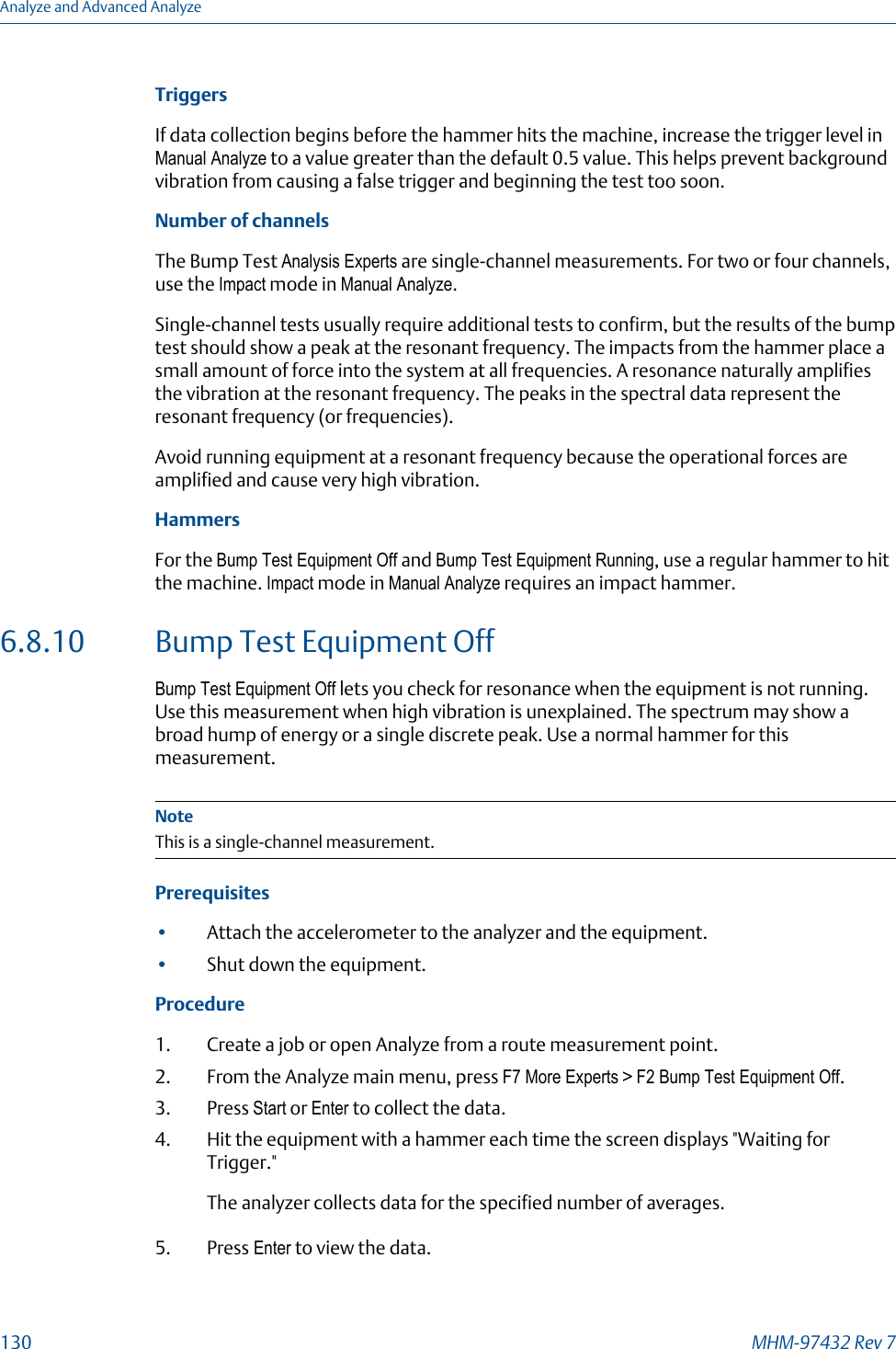 TriggersIf data collection begins before the hammer hits the machine, increase the trigger level inManual Analyze to a value greater than the default 0.5 value. This helps prevent backgroundvibration from causing a false trigger and beginning the test too soon.Number of channelsThe Bump Test Analysis Experts are single-channel measurements. For two or four channels,use the Impact mode in Manual Analyze.Single-channel tests usually require additional tests to confirm, but the results of the bumptest should show a peak at the resonant frequency. The impacts from the hammer place asmall amount of force into the system at all frequencies. A resonance naturally amplifiesthe vibration at the resonant frequency. The peaks in the spectral data represent theresonant frequency (or frequencies).Avoid running equipment at a resonant frequency because the operational forces areamplified and cause very high vibration.HammersFor the Bump Test Equipment Off and Bump Test Equipment Running, use a regular hammer to hitthe machine. Impact mode in Manual Analyze requires an impact hammer.6.8.10 Bump Test Equipment OffBump Test Equipment Off lets you check for resonance when the equipment is not running.Use this measurement when high vibration is unexplained. The spectrum may show abroad hump of energy or a single discrete peak. Use a normal hammer for thismeasurement.NoteThis is a single-channel measurement.Prerequisites•Attach the accelerometer to the analyzer and the equipment.•Shut down the equipment.Procedure1. Create a job or open Analyze from a route measurement point.2. From the Analyze main menu, press F7 More Experts &gt; F2 Bump Test Equipment Off.3. Press Start or Enter to collect the data.4. Hit the equipment with a hammer each time the screen displays &quot;Waiting forTrigger.&quot;The analyzer collects data for the specified number of averages.5. Press Enter to view the data.Analyze and Advanced Analyze130 MHM-97432 Rev 7