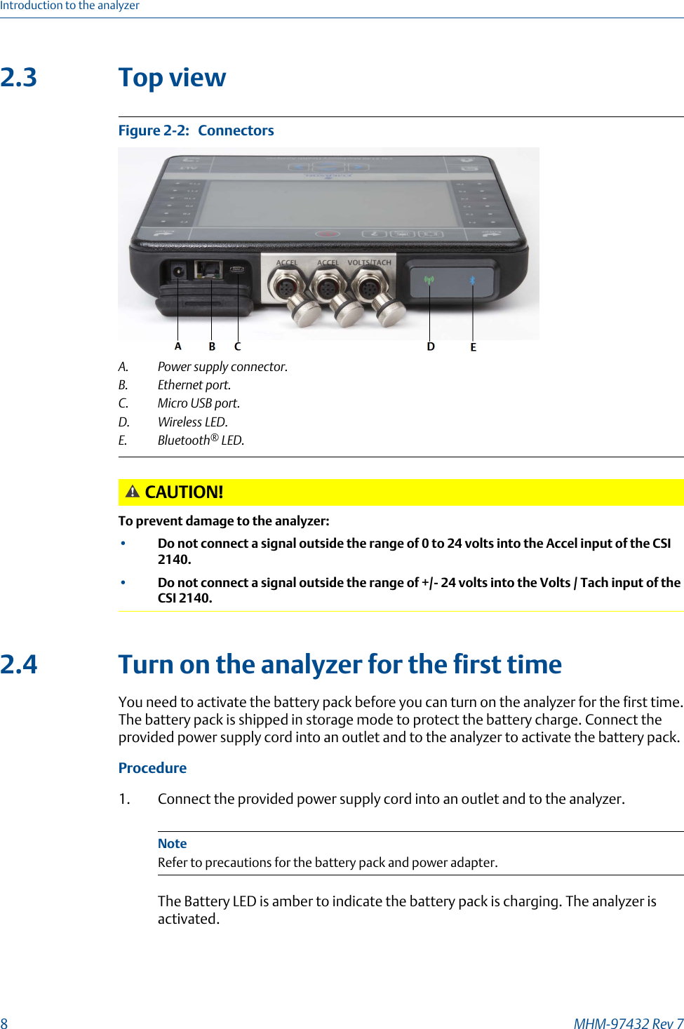 2.3 Top viewConnectorsFigure 2-2:   A. Power supply connector.B. Ethernet port.C. Micro USB port.D. Wireless LED.E. Bluetooth® LED.CAUTION!To prevent damage to the analyzer:•Do not connect a signal outside the range of 0 to 24 volts into the Accel input of the CSI2140.•Do not connect a signal outside the range of +/- 24 volts into the Volts / Tach input of theCSI 2140.2.4 Turn on the analyzer for the first timeYou need to activate the battery pack before you can turn on the analyzer for the first time.The battery pack is shipped in storage mode to protect the battery charge. Connect theprovided power supply cord into an outlet and to the analyzer to activate the battery pack.Procedure1. Connect the provided power supply cord into an outlet and to the analyzer.NoteRefer to precautions for the battery pack and power adapter.The Battery LED is amber to indicate the battery pack is charging. The analyzer isactivated.Introduction to the analyzer8MHM-97432 Rev 7