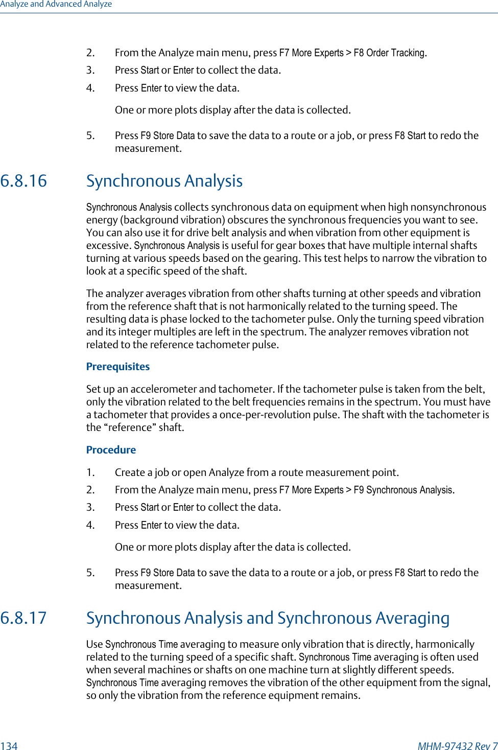 2. From the Analyze main menu, press F7 More Experts &gt; F8 Order Tracking.3. Press Start or Enter to collect the data.4. Press Enter to view the data.One or more plots display after the data is collected.5. Press F9 Store Data to save the data to a route or a job, or press F8 Start to redo themeasurement.6.8.16 Synchronous AnalysisSynchronous Analysis collects synchronous data on equipment when high nonsynchronousenergy (background vibration) obscures the synchronous frequencies you want to see.You can also use it for drive belt analysis and when vibration from other equipment isexcessive. Synchronous Analysis is useful for gear boxes that have multiple internal shaftsturning at various speeds based on the gearing. This test helps to narrow the vibration tolook at a specific speed of the shaft.The analyzer averages vibration from other shafts turning at other speeds and vibrationfrom the reference shaft that is not harmonically related to the turning speed. Theresulting data is phase locked to the tachometer pulse. Only the turning speed vibrationand its integer multiples are left in the spectrum. The analyzer removes vibration notrelated to the reference tachometer pulse.PrerequisitesSet up an accelerometer and tachometer. If the tachometer pulse is taken from the belt,only the vibration related to the belt frequencies remains in the spectrum. You must havea tachometer that provides a once-per-revolution pulse. The shaft with the tachometer isthe “reference” shaft.Procedure1. Create a job or open Analyze from a route measurement point.2. From the Analyze main menu, press F7 More Experts &gt; F9 Synchronous Analysis.3. Press Start or Enter to collect the data.4. Press Enter to view the data.One or more plots display after the data is collected.5. Press F9 Store Data to save the data to a route or a job, or press F8 Start to redo themeasurement.6.8.17 Synchronous Analysis and Synchronous AveragingUse Synchronous Time averaging to measure only vibration that is directly, harmonicallyrelated to the turning speed of a specific shaft. Synchronous Time averaging is often usedwhen several machines or shafts on one machine turn at slightly different speeds.Synchronous Time averaging removes the vibration of the other equipment from the signal,so only the vibration from the reference equipment remains.Analyze and Advanced Analyze134 MHM-97432 Rev 7