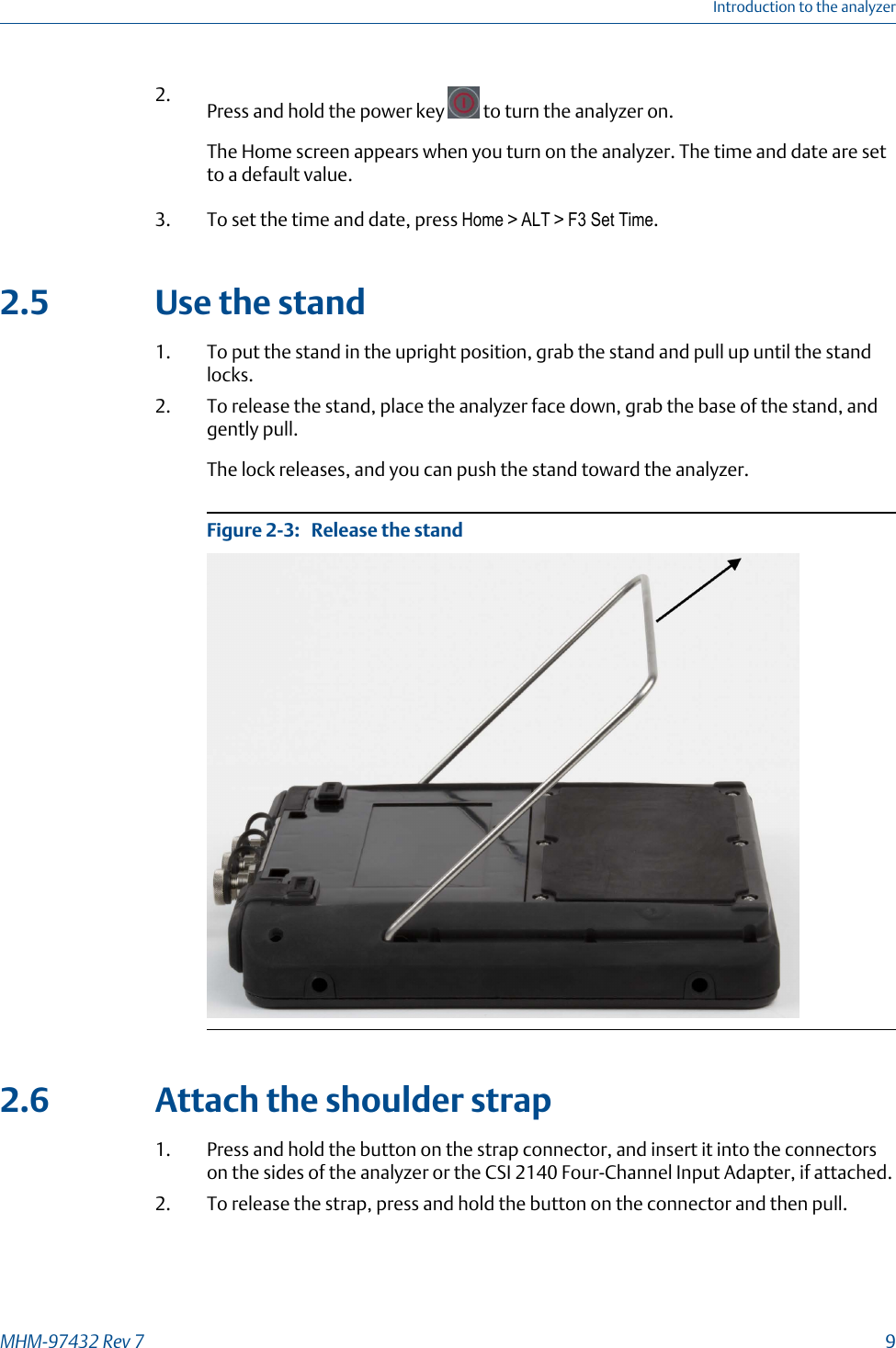 2. Press and hold the power key   to turn the analyzer on.The Home screen appears when you turn on the analyzer. The time and date are setto a default value.3. To set the time and date, press Home &gt; ALT &gt; F3 Set Time.2.5 Use the stand1. To put the stand in the upright position, grab the stand and pull up until the standlocks.2. To release the stand, place the analyzer face down, grab the base of the stand, andgently pull.The lock releases, and you can push the stand toward the analyzer.Release the standFigure 2-3:   2.6 Attach the shoulder strap1. Press and hold the button on the strap connector, and insert it into the connectorson the sides of the analyzer or the CSI 2140 Four-Channel Input Adapter, if attached.2. To release the strap, press and hold the button on the connector and then pull.Introduction to the analyzerMHM-97432 Rev 7  9