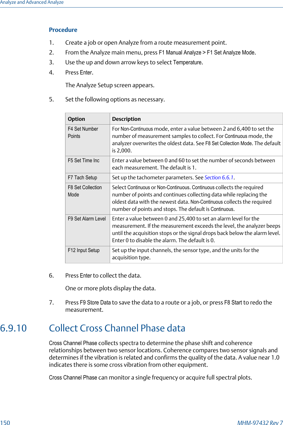 Procedure1. Create a job or open Analyze from a route measurement point.2. From the Analyze main menu, press F1 Manual Analyze &gt; F1 Set Analyze Mode.3. Use the up and down arrow keys to select Temperature.4. Press Enter.The Analyze Setup screen appears.5. Set the following options as necessary.Option DescriptionF4 Set NumberPointsFor Non-Continuous mode, enter a value between 2 and 6,400 to set thenumber of measurement samples to collect. For Continuous mode, theanalyzer overwrites the oldest data. See F8 Set Collection Mode. The defaultis 2,000.F5 Set Time Inc Enter a value between 0 and 60 to set the number of seconds betweeneach measurement. The default is 1.F7 Tach Setup Set up the tachometer parameters. See Section 6.6.1.F8 Set CollectionModeSelect Continuous or Non-Continuous. Continuous collects the requirednumber of points and continues collecting data while replacing theoldest data with the newest data. Non-Continuous collects the requirednumber of points and stops. The default is Continuous.F9 Set Alarm Level Enter a value between 0 and 25,400 to set an alarm level for themeasurement. If the measurement exceeds the level, the analyzer beepsuntil the acquisition stops or the signal drops back below the alarm level.Enter 0 to disable the alarm. The default is 0.F12 Input Setup Set up the input channels, the sensor type, and the units for theacquisition type.6. Press Enter to collect the data.One or more plots display the data.7. Press F9 Store Data to save the data to a route or a job, or press F8 Start to redo themeasurement.6.9.10 Collect Cross Channel Phase dataCross Channel Phase collects spectra to determine the phase shift and coherencerelationships between two sensor locations. Coherence compares two sensor signals anddetermines if the vibration is related and confirms the quality of the data. A value near 1.0indicates there is some cross vibration from other equipment.Cross Channel Phase can monitor a single frequency or acquire full spectral plots.Analyze and Advanced Analyze150 MHM-97432 Rev 7