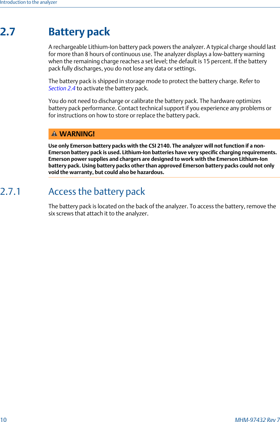 2.7 Battery packA rechargeable Lithium-Ion battery pack powers the analyzer. A typical charge should lastfor more than 8 hours of continuous use. The analyzer displays a low-battery warningwhen the remaining charge reaches a set level; the default is 15 percent. If the batterypack fully discharges, you do not lose any data or settings.The battery pack is shipped in storage mode to protect the battery charge. Refer to Section 2.4 to activate the battery pack.You do not need to discharge or calibrate the battery pack. The hardware optimizesbattery pack performance. Contact technical support if you experience any problems orfor instructions on how to store or replace the battery pack.WARNING!Use only Emerson battery packs with the CSI 2140. The analyzer will not function if a non-Emerson battery pack is used. Lithium-Ion batteries have very specific charging requirements.Emerson power supplies and chargers are designed to work with the Emerson Lithium-Ionbattery pack. Using battery packs other than approved Emerson battery packs could not onlyvoid the warranty, but could also be hazardous.2.7.1 Access the battery packThe battery pack is located on the back of the analyzer. To access the battery, remove thesix screws that attach it to the analyzer.Introduction to the analyzer10 MHM-97432 Rev 7