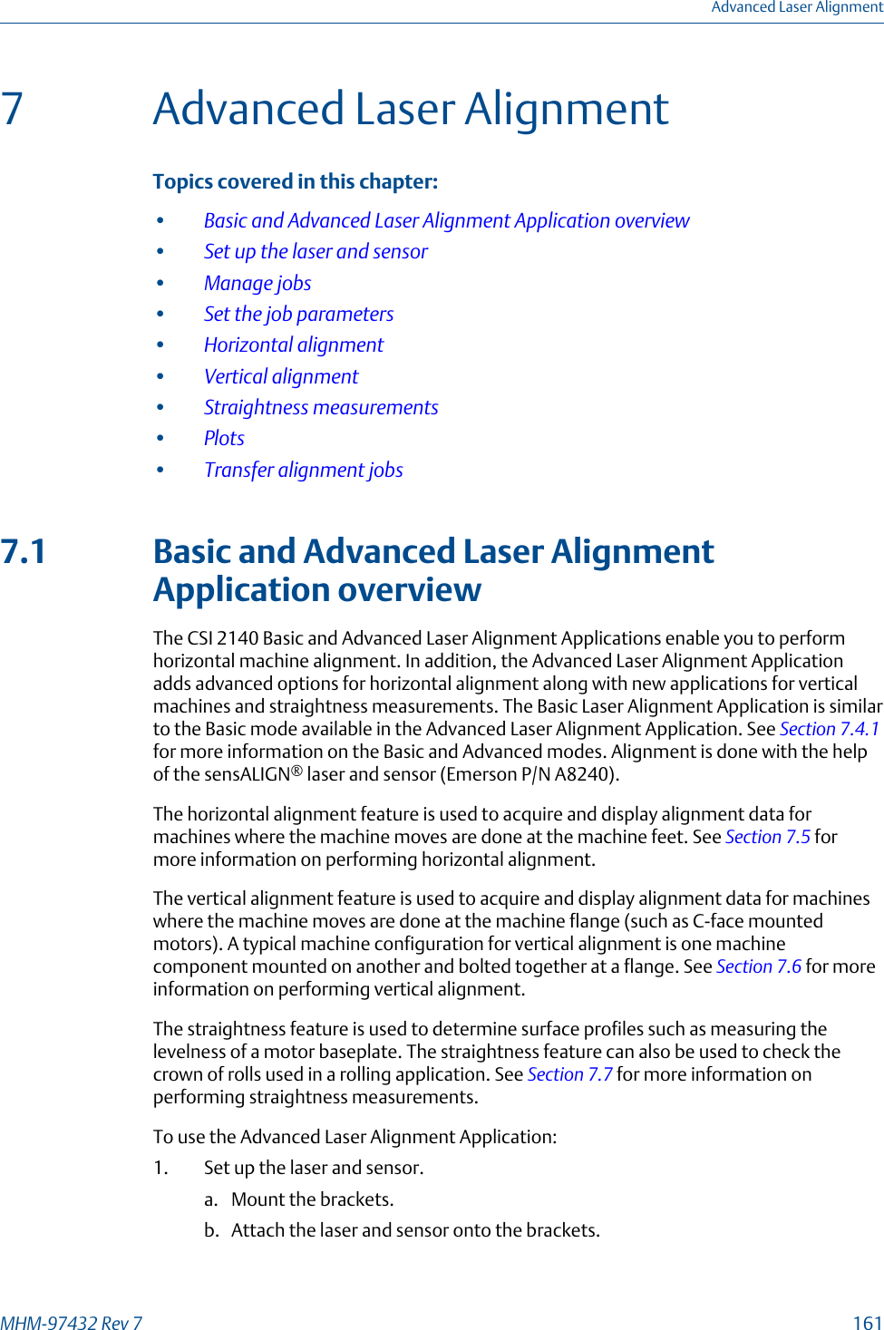 7 Advanced Laser AlignmentTopics covered in this chapter:•Basic and Advanced Laser Alignment Application overview•Set up the laser and sensor•Manage jobs•Set the job parameters•Horizontal alignment•Vertical alignment•Straightness measurements•Plots•Transfer alignment jobs7.1 Basic and Advanced Laser AlignmentApplication overviewThe CSI 2140 Basic and Advanced Laser Alignment Applications enable you to performhorizontal machine alignment. In addition, the Advanced Laser Alignment Applicationadds advanced options for horizontal alignment along with new applications for verticalmachines and straightness measurements. The Basic Laser Alignment Application is similarto the Basic mode available in the Advanced Laser Alignment Application. See Section 7.4.1for more information on the Basic and Advanced modes. Alignment is done with the helpof the sensALIGN® laser and sensor (Emerson P/N A8240).The horizontal alignment feature is used to acquire and display alignment data formachines where the machine moves are done at the machine feet. See Section 7.5 formore information on performing horizontal alignment.The vertical alignment feature is used to acquire and display alignment data for machineswhere the machine moves are done at the machine flange (such as C-face mountedmotors). A typical machine configuration for vertical alignment is one machinecomponent mounted on another and bolted together at a flange. See Section 7.6 for moreinformation on performing vertical alignment.The straightness feature is used to determine surface profiles such as measuring thelevelness of a motor baseplate. The straightness feature can also be used to check thecrown of rolls used in a rolling application. See Section 7.7 for more information onperforming straightness measurements.To use the Advanced Laser Alignment Application:1. Set up the laser and sensor.a. Mount the brackets.b. Attach the laser and sensor onto the brackets.Advanced Laser AlignmentMHM-97432 Rev 7  161