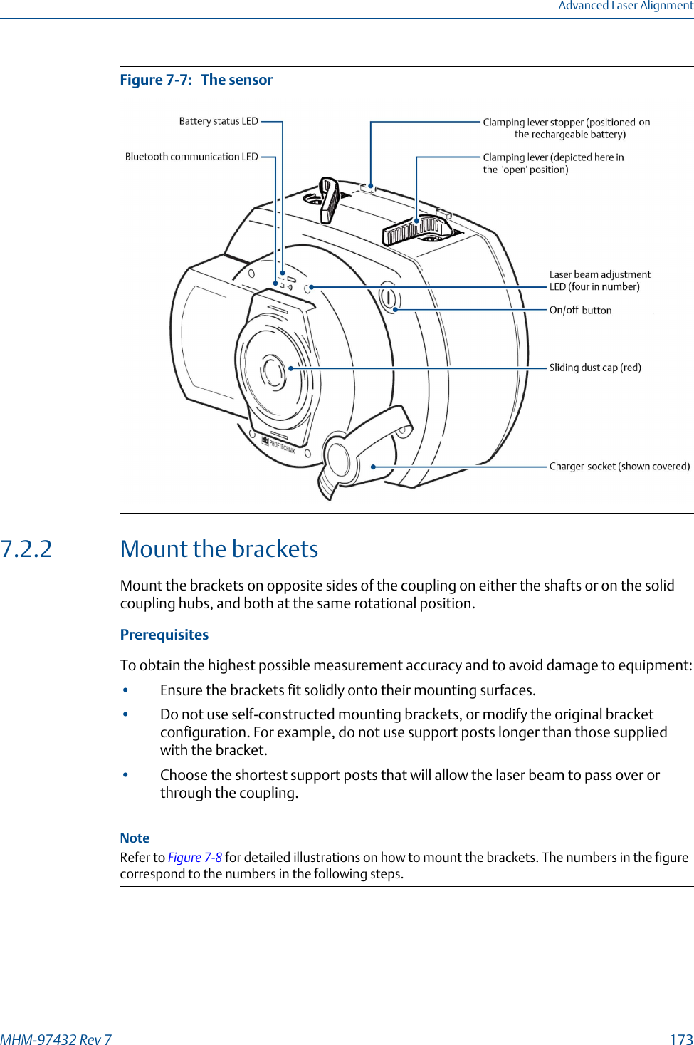 The sensorFigure 7-7:   7.2.2 Mount the bracketsMount the brackets on opposite sides of the coupling on either the shafts or on the solidcoupling hubs, and both at the same rotational position.PrerequisitesTo obtain the highest possible measurement accuracy and to avoid damage to equipment:•Ensure the brackets fit solidly onto their mounting surfaces.•Do not use self-constructed mounting brackets, or modify the original bracketconfiguration. For example, do not use support posts longer than those suppliedwith the bracket.•Choose the shortest support posts that will allow the laser beam to pass over orthrough the coupling.NoteRefer to Figure 7-8 for detailed illustrations on how to mount the brackets. The numbers in the figurecorrespond to the numbers in the following steps.Advanced Laser AlignmentMHM-97432 Rev 7  173