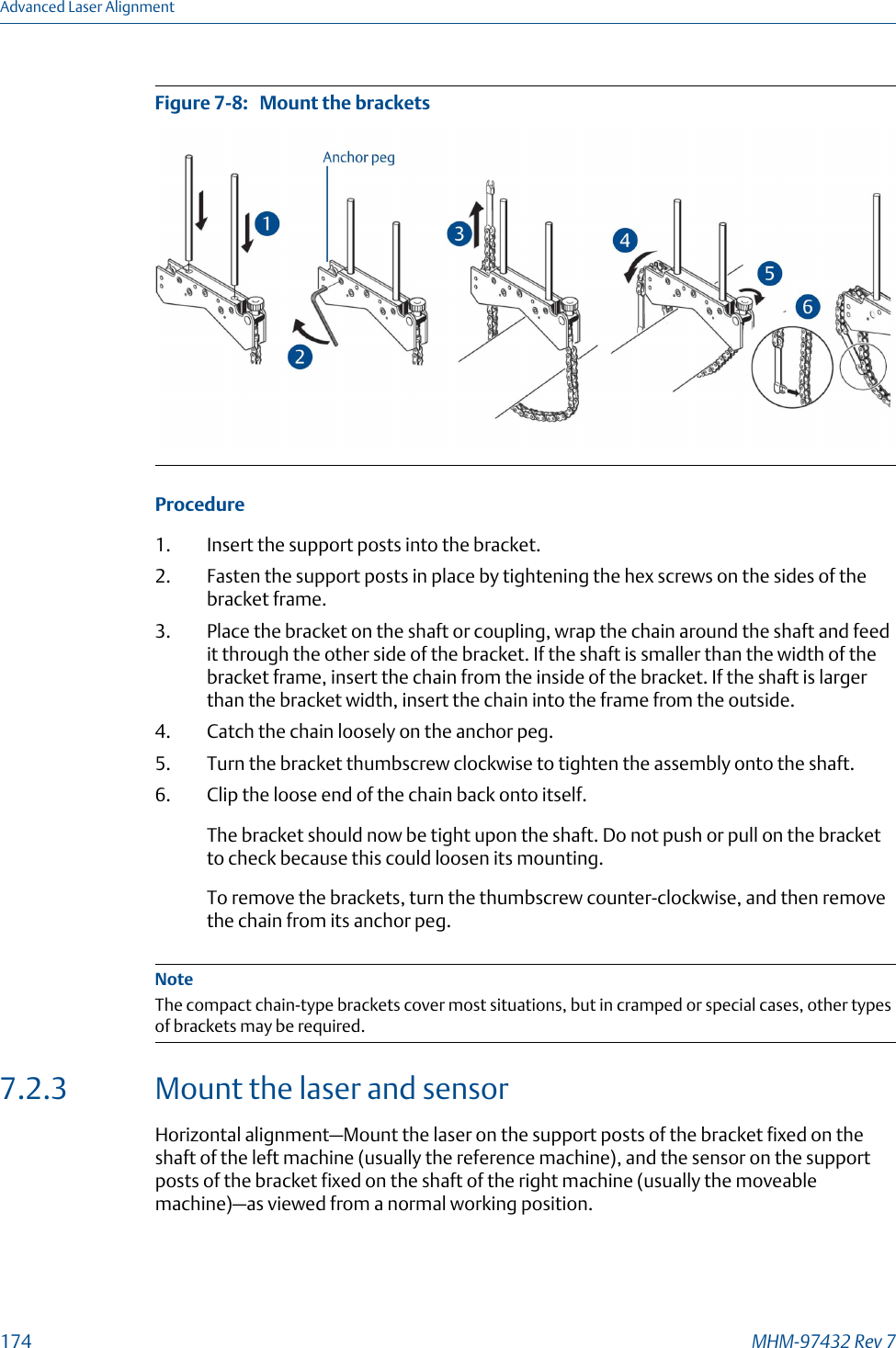 Mount the bracketsFigure 7-8:   Procedure1. Insert the support posts into the bracket.2. Fasten the support posts in place by tightening the hex screws on the sides of thebracket frame.3. Place the bracket on the shaft or coupling, wrap the chain around the shaft and feedit through the other side of the bracket. If the shaft is smaller than the width of thebracket frame, insert the chain from the inside of the bracket. If the shaft is largerthan the bracket width, insert the chain into the frame from the outside.4. Catch the chain loosely on the anchor peg.5. Turn the bracket thumbscrew clockwise to tighten the assembly onto the shaft.6. Clip the loose end of the chain back onto itself.The bracket should now be tight upon the shaft. Do not push or pull on the bracketto check because this could loosen its mounting.To remove the brackets, turn the thumbscrew counter-clockwise, and then removethe chain from its anchor peg.NoteThe compact chain-type brackets cover most situations, but in cramped or special cases, other typesof brackets may be required.7.2.3 Mount the laser and sensorHorizontal alignment—Mount the laser on the support posts of the bracket fixed on theshaft of the left machine (usually the reference machine), and the sensor on the supportposts of the bracket fixed on the shaft of the right machine (usually the moveablemachine)—as viewed from a normal working position.Advanced Laser Alignment174 MHM-97432 Rev 7