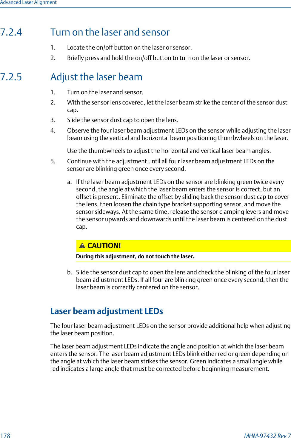 7.2.4 Turn on the laser and sensor1. Locate the on/off button on the laser or sensor.2. Briefly press and hold the on/off button to turn on the laser or sensor.7.2.5 Adjust the laser beam1. Turn on the laser and sensor.2. With the sensor lens covered, let the laser beam strike the center of the sensor dustcap.3. Slide the sensor dust cap to open the lens.4. Observe the four laser beam adjustment LEDs on the sensor while adjusting the laserbeam using the vertical and horizontal beam positioning thumbwheels on the laser.Use the thumbwheels to adjust the horizontal and vertical laser beam angles.5. Continue with the adjustment until all four laser beam adjustment LEDs on thesensor are blinking green once every second.a. If the laser beam adjustment LEDs on the sensor are blinking green twice everysecond, the angle at which the laser beam enters the sensor is correct, but anoffset is present. Eliminate the offset by sliding back the sensor dust cap to coverthe lens, then loosen the chain type bracket supporting sensor, and move thesensor sideways. At the same time, release the sensor clamping levers and movethe sensor upwards and downwards until the laser beam is centered on the dustcap.CAUTION!During this adjustment, do not touch the laser.b. Slide the sensor dust cap to open the lens and check the blinking of the four laserbeam adjustment LEDs. If all four are blinking green once every second, then thelaser beam is correctly centered on the sensor.Laser beam adjustment LEDsThe four laser beam adjustment LEDs on the sensor provide additional help when adjustingthe laser beam position.The laser beam adjustment LEDs indicate the angle and position at which the laser beamenters the sensor. The laser beam adjustment LEDs blink either red or green depending onthe angle at which the laser beam strikes the sensor. Green indicates a small angle whilered indicates a large angle that must be corrected before beginning measurement.Advanced Laser Alignment178 MHM-97432 Rev 7