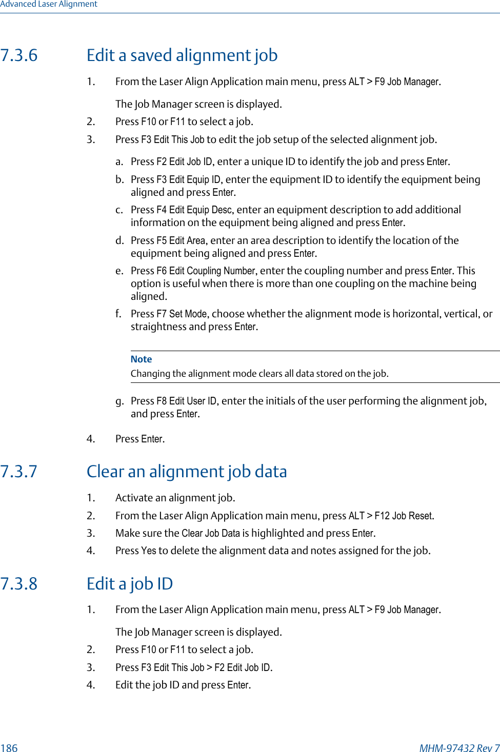 7.3.6 Edit a saved alignment job1. From the Laser Align Application main menu, press ALT &gt; F9 Job Manager.The Job Manager screen is displayed.2. Press F10 or F11 to select a job.3. Press F3 Edit This Job to edit the job setup of the selected alignment job.a. Press F2 Edit Job ID, enter a unique ID to identify the job and press Enter.b. Press F3 Edit Equip ID, enter the equipment ID to identify the equipment beingaligned and press Enter.c. Press F4 Edit Equip Desc, enter an equipment description to add additionalinformation on the equipment being aligned and press Enter.d. Press F5 Edit Area, enter an area description to identify the location of theequipment being aligned and press Enter.e. Press F6 Edit Coupling Number, enter the coupling number and press Enter. Thisoption is useful when there is more than one coupling on the machine beingaligned.f. Press F7 Set Mode, choose whether the alignment mode is horizontal, vertical, orstraightness and press Enter.NoteChanging the alignment mode clears all data stored on the job.g. Press F8 Edit User ID, enter the initials of the user performing the alignment job,and press Enter.4. Press Enter.7.3.7 Clear an alignment job data1. Activate an alignment job.2. From the Laser Align Application main menu, press ALT &gt; F12 Job Reset.3. Make sure the Clear Job Data is highlighted and press Enter.4. Press Yes to delete the alignment data and notes assigned for the job.7.3.8 Edit a job ID1. From the Laser Align Application main menu, press ALT &gt; F9 Job Manager.The Job Manager screen is displayed.2. Press F10 or F11 to select a job.3. Press F3 Edit This Job &gt; F2 Edit Job ID.4. Edit the job ID and press Enter.Advanced Laser Alignment186 MHM-97432 Rev 7
