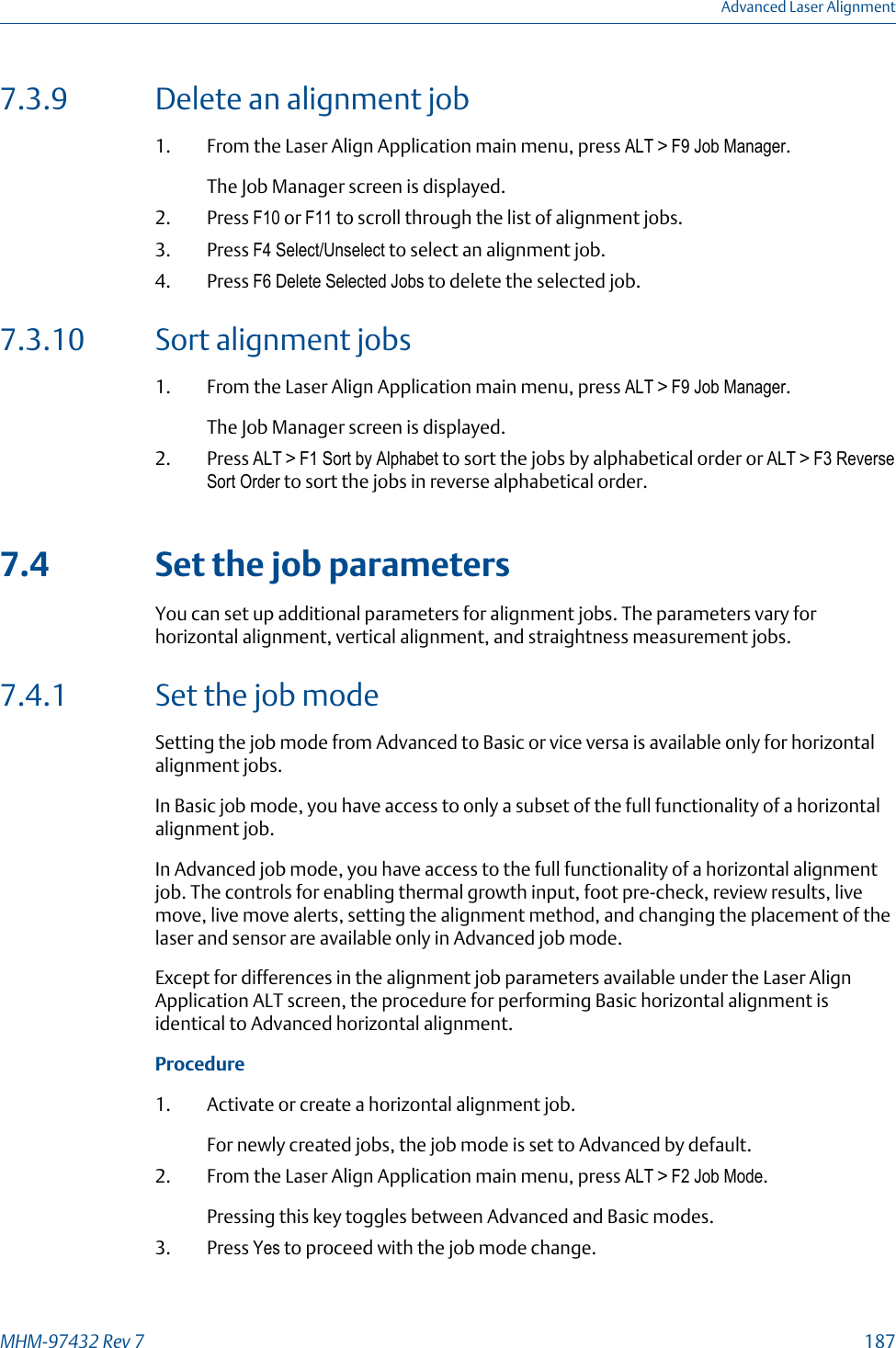 7.3.9 Delete an alignment job1. From the Laser Align Application main menu, press ALT &gt; F9 Job Manager.The Job Manager screen is displayed.2. Press F10 or F11 to scroll through the list of alignment jobs.3. Press F4 Select/Unselect to select an alignment job.4. Press F6 Delete Selected Jobs to delete the selected job.7.3.10 Sort alignment jobs1. From the Laser Align Application main menu, press ALT &gt; F9 Job Manager.The Job Manager screen is displayed.2. Press ALT &gt; F1 Sort by Alphabet to sort the jobs by alphabetical order or ALT &gt; F3 ReverseSort Order to sort the jobs in reverse alphabetical order.7.4 Set the job parametersYou can set up additional parameters for alignment jobs. The parameters vary forhorizontal alignment, vertical alignment, and straightness measurement jobs.7.4.1 Set the job modeSetting the job mode from Advanced to Basic or vice versa is available only for horizontalalignment jobs.In Basic job mode, you have access to only a subset of the full functionality of a horizontalalignment job.In Advanced job mode, you have access to the full functionality of a horizontal alignmentjob. The controls for enabling thermal growth input, foot pre-check, review results, livemove, live move alerts, setting the alignment method, and changing the placement of thelaser and sensor are available only in Advanced job mode.Except for differences in the alignment job parameters available under the Laser AlignApplication ALT screen, the procedure for performing Basic horizontal alignment isidentical to Advanced horizontal alignment.Procedure1. Activate or create a horizontal alignment job.For newly created jobs, the job mode is set to Advanced by default.2. From the Laser Align Application main menu, press ALT &gt; F2 Job Mode.Pressing this key toggles between Advanced and Basic modes.3. Press Yes to proceed with the job mode change.Advanced Laser AlignmentMHM-97432 Rev 7  187