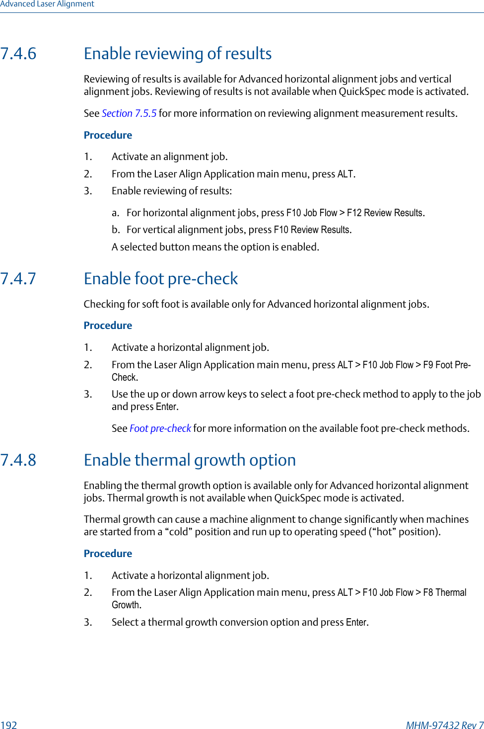7.4.6 Enable reviewing of resultsReviewing of results is available for Advanced horizontal alignment jobs and verticalalignment jobs. Reviewing of results is not available when QuickSpec mode is activated.See Section 7.5.5 for more information on reviewing alignment measurement results.Procedure1. Activate an alignment job.2. From the Laser Align Application main menu, press ALT.3. Enable reviewing of results:a. For horizontal alignment jobs, press F10 Job Flow &gt; F12 Review Results.b. For vertical alignment jobs, press F10 Review Results.A selected button means the option is enabled.7.4.7 Enable foot pre-checkChecking for soft foot is available only for Advanced horizontal alignment jobs.Procedure1. Activate a horizontal alignment job.2. From the Laser Align Application main menu, press ALT &gt; F10 Job Flow &gt; F9 Foot Pre-Check.3. Use the up or down arrow keys to select a foot pre-check method to apply to the joband press Enter.See Foot pre-check for more information on the available foot pre-check methods.7.4.8 Enable thermal growth optionEnabling the thermal growth option is available only for Advanced horizontal alignmentjobs. Thermal growth is not available when QuickSpec mode is activated.Thermal growth can cause a machine alignment to change significantly when machinesare started from a “cold” position and run up to operating speed (“hot” position).Procedure1. Activate a horizontal alignment job.2. From the Laser Align Application main menu, press ALT &gt; F10 Job Flow &gt; F8 ThermalGrowth.3. Select a thermal growth conversion option and press Enter.Advanced Laser Alignment192 MHM-97432 Rev 7