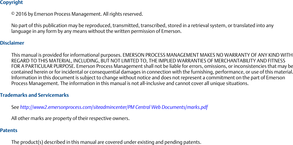 Copyright© 2016 by Emerson Process Management. All rights reserved.No part of this publication may be reproduced, transmitted, transcribed, stored in a retrieval system, or translated into anylanguage in any form by any means without the written permission of Emerson.DisclaimerThis manual is provided for informational purposes. EMERSON PROCESS MANAGEMENT MAKES NO WARRANTY OF ANY KIND WITHREGARD TO THIS MATERIAL, INCLUDING, BUT NOT LIMITED TO, THE IMPLIED WARRANTIES OF MERCHANTABILITY AND FITNESSFOR A PARTICULAR PURPOSE. Emerson Process Management shall not be liable for errors, omissions, or inconsistencies that may becontained herein or for incidental or consequential damages in connection with the furnishing, performance, or use of this material.Information in this document is subject to change without notice and does not represent a commitment on the part of EmersonProcess Management. The information in this manual is not all-inclusive and cannot cover all unique situations.Trademarks and ServicemarksSee http://www2.emersonprocess.com/siteadmincenter/PM Central Web Documents/marks.pdfAll other marks are property of their respective owners.PatentsThe product(s) described in this manual are covered under existing and pending patents.