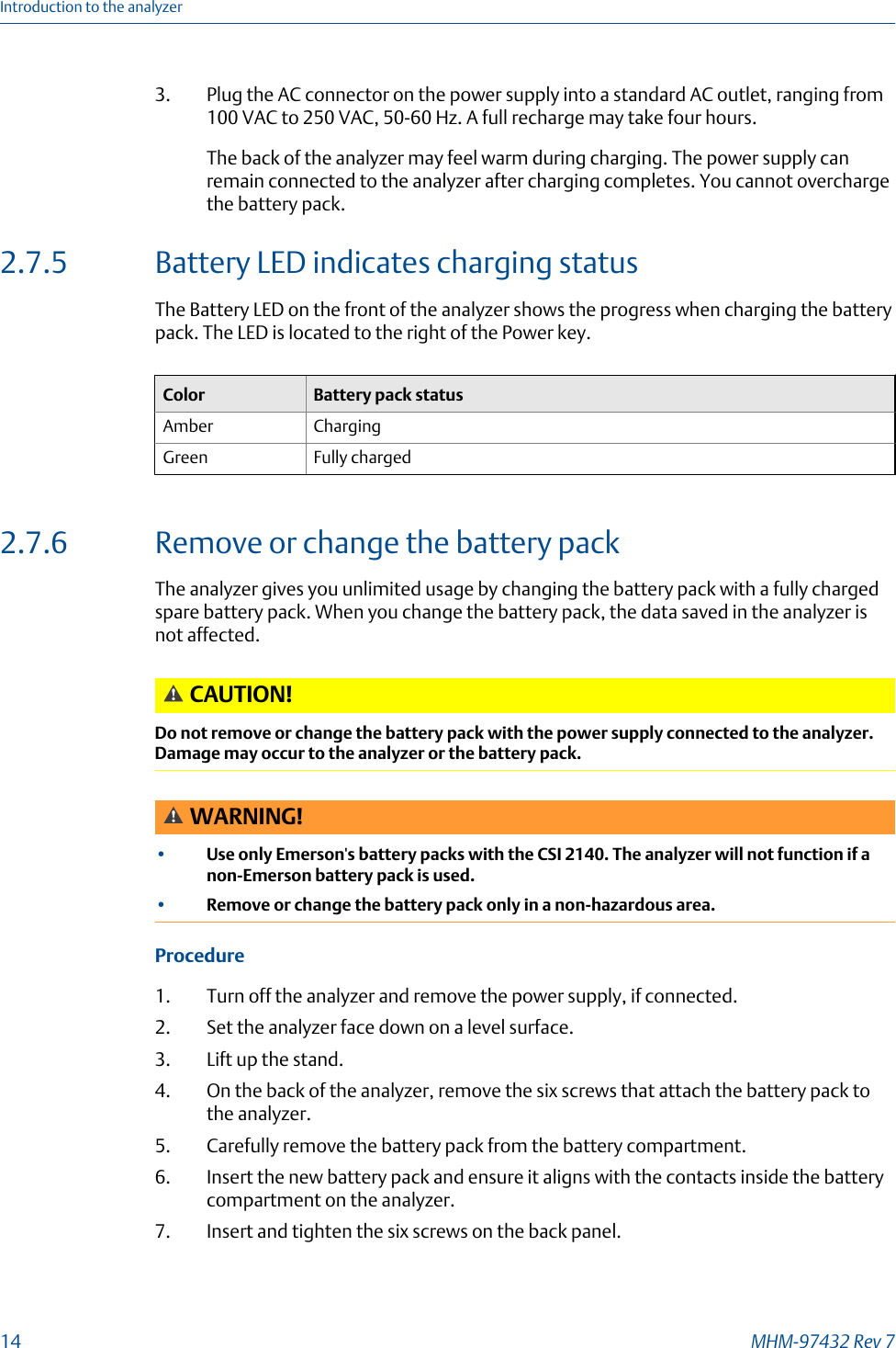 3. Plug the AC connector on the power supply into a standard AC outlet, ranging from100 VAC to 250 VAC, 50-60 Hz. A full recharge may take four hours.The back of the analyzer may feel warm during charging. The power supply canremain connected to the analyzer after charging completes. You cannot overchargethe battery pack.2.7.5 Battery LED indicates charging statusThe Battery LED on the front of the analyzer shows the progress when charging the batterypack. The LED is located to the right of the Power key.Color Battery pack statusAmber ChargingGreen Fully charged2.7.6 Remove or change the battery packThe analyzer gives you unlimited usage by changing the battery pack with a fully chargedspare battery pack. When you change the battery pack, the data saved in the analyzer isnot affected.CAUTION!Do not remove or change the battery pack with the power supply connected to the analyzer.Damage may occur to the analyzer or the battery pack.WARNING!•Use only Emerson&apos;s battery packs with the CSI 2140. The analyzer will not function if anon-Emerson battery pack is used.•Remove or change the battery pack only in a non-hazardous area.Procedure1. Turn off the analyzer and remove the power supply, if connected.2. Set the analyzer face down on a level surface.3. Lift up the stand.4. On the back of the analyzer, remove the six screws that attach the battery pack tothe analyzer.5. Carefully remove the battery pack from the battery compartment.6. Insert the new battery pack and ensure it aligns with the contacts inside the batterycompartment on the analyzer.7. Insert and tighten the six screws on the back panel.Introduction to the analyzer14 MHM-97432 Rev 7