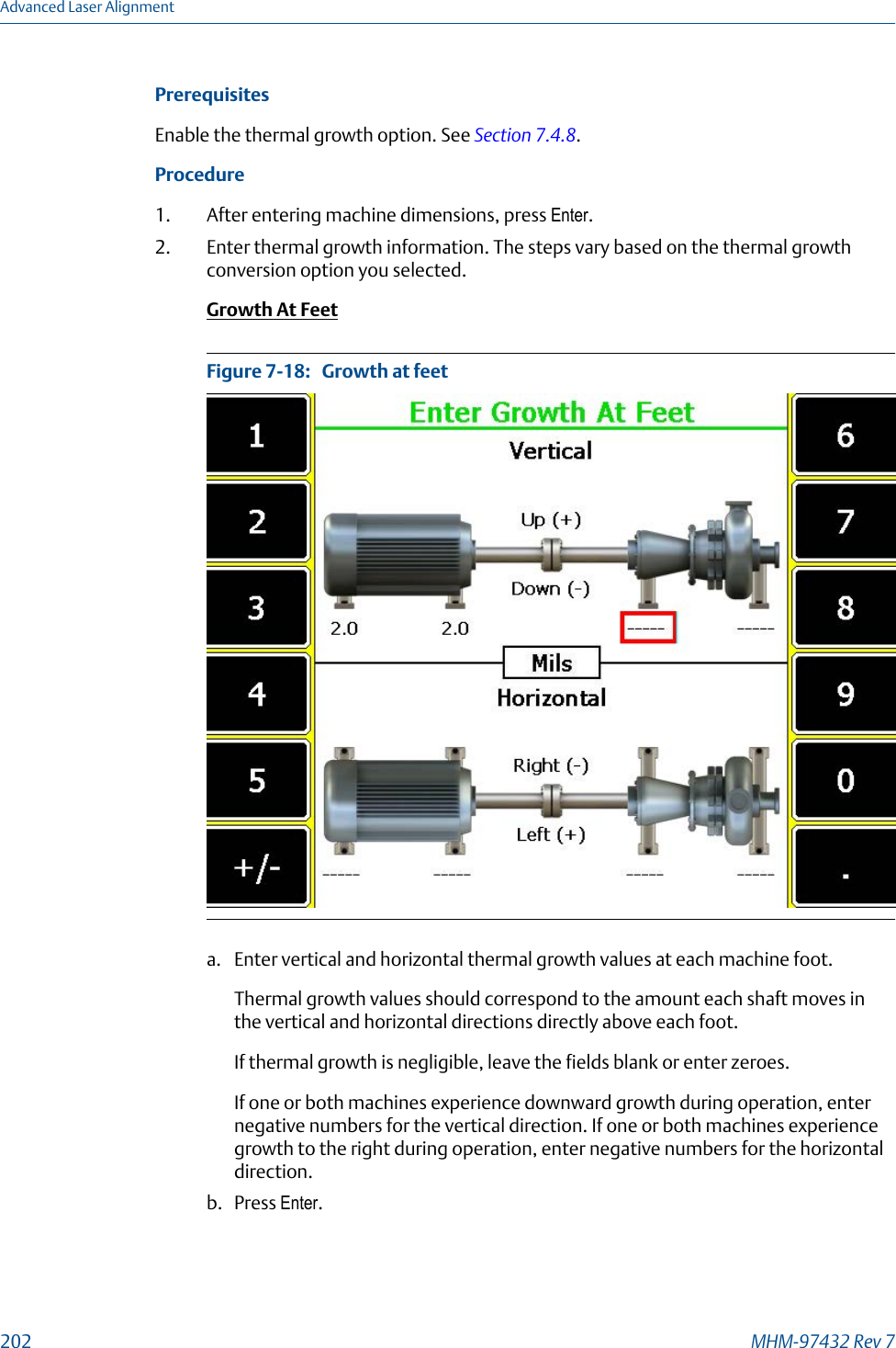 PrerequisitesEnable the thermal growth option. See Section 7.4.8.Procedure1. After entering machine dimensions, press Enter.2. Enter thermal growth information. The steps vary based on the thermal growthconversion option you selected.Growth At FeetGrowth at feetFigure 7-18:   a. Enter vertical and horizontal thermal growth values at each machine foot.Thermal growth values should correspond to the amount each shaft moves inthe vertical and horizontal directions directly above each foot.If thermal growth is negligible, leave the fields blank or enter zeroes.If one or both machines experience downward growth during operation, enternegative numbers for the vertical direction. If one or both machines experiencegrowth to the right during operation, enter negative numbers for the horizontaldirection.b. Press Enter.Advanced Laser Alignment202 MHM-97432 Rev 7