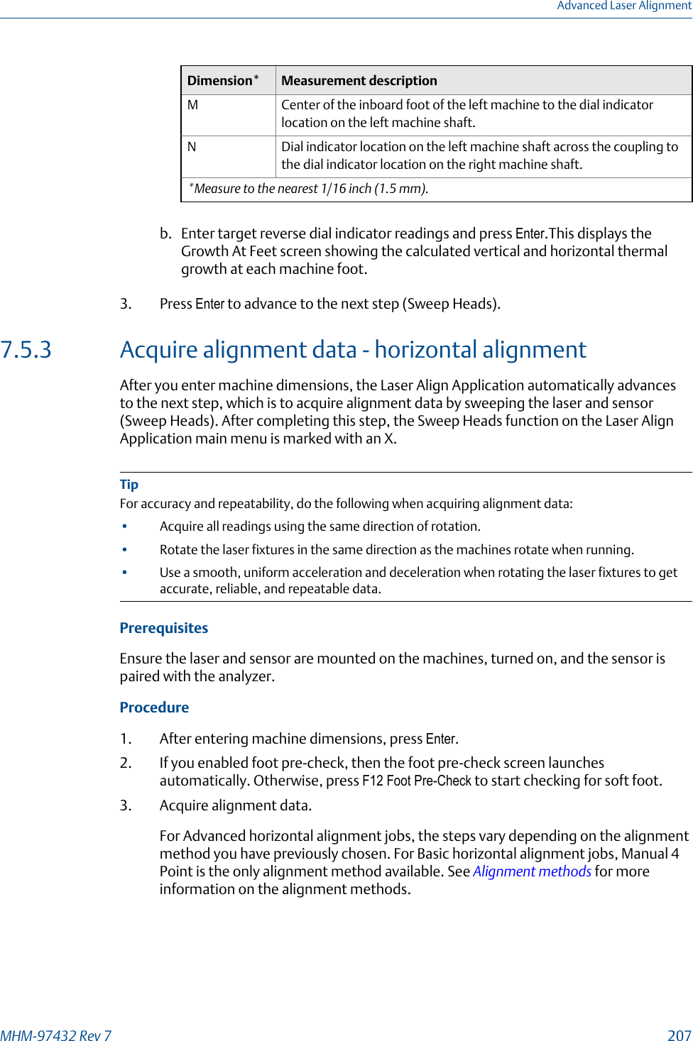 Dimension* Measurement descriptionM Center of the inboard foot of the left machine to the dial indicatorlocation on the left machine shaft.N Dial indicator location on the left machine shaft across the coupling tothe dial indicator location on the right machine shaft.*Measure to the nearest 1/16 inch (1.5 mm).b. Enter target reverse dial indicator readings and press Enter.This displays theGrowth At Feet screen showing the calculated vertical and horizontal thermalgrowth at each machine foot.3. Press Enter to advance to the next step (Sweep Heads).7.5.3 Acquire alignment data - horizontal alignmentAfter you enter machine dimensions, the Laser Align Application automatically advancesto the next step, which is to acquire alignment data by sweeping the laser and sensor(Sweep Heads). After completing this step, the Sweep Heads function on the Laser AlignApplication main menu is marked with an X.TipFor accuracy and repeatability, do the following when acquiring alignment data:•Acquire all readings using the same direction of rotation.•Rotate the laser fixtures in the same direction as the machines rotate when running.•Use a smooth, uniform acceleration and deceleration when rotating the laser fixtures to getaccurate, reliable, and repeatable data.PrerequisitesEnsure the laser and sensor are mounted on the machines, turned on, and the sensor ispaired with the analyzer.Procedure1. After entering machine dimensions, press Enter.2. If you enabled foot pre-check, then the foot pre-check screen launchesautomatically. Otherwise, press F12 Foot Pre-Check to start checking for soft foot.3. Acquire alignment data.For Advanced horizontal alignment jobs, the steps vary depending on the alignmentmethod you have previously chosen. For Basic horizontal alignment jobs, Manual 4Point is the only alignment method available. See Alignment methods for moreinformation on the alignment methods.Advanced Laser AlignmentMHM-97432 Rev 7  207