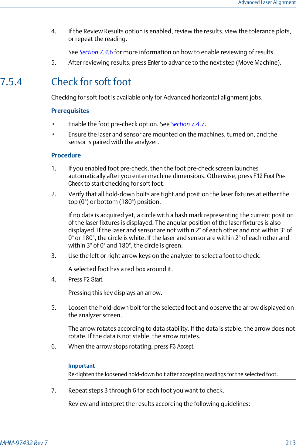 4. If the Review Results option is enabled, review the results, view the tolerance plots,or repeat the reading.See Section 7.4.6 for more information on how to enable reviewing of results.5. After reviewing results, press Enter to advance to the next step (Move Machine).7.5.4 Check for soft footChecking for soft foot is available only for Advanced horizontal alignment jobs.Prerequisites•Enable the foot pre-check option. See Section 7.4.7.•Ensure the laser and sensor are mounted on the machines, turned on, and thesensor is paired with the analyzer.Procedure1. If you enabled foot pre-check, then the foot pre-check screen launchesautomatically after you enter machine dimensions. Otherwise, press F12 Foot Pre-Check to start checking for soft foot.2. Verify that all hold-down bolts are tight and position the laser fixtures at either thetop (0°) or bottom (180°) position.If no data is acquired yet, a circle with a hash mark representing the current positionof the laser fixtures is displayed. The angular position of the laser fixtures is alsodisplayed. If the laser and sensor are not within 2° of each other and not within 3° of0° or 180°, the circle is white. If the laser and sensor are within 2° of each other andwithin 3° of 0° and 180°, the circle is green.3. Use the left or right arrow keys on the analyzer to select a foot to check.A selected foot has a red box around it.4. Press F2 Start.Pressing this key displays an arrow.5. Loosen the hold-down bolt for the selected foot and observe the arrow displayed onthe analyzer screen.The arrow rotates according to data stability. If the data is stable, the arrow does notrotate. If the data is not stable, the arrow rotates.6. When the arrow stops rotating, press F3 Accept.ImportantRe-tighten the loosened hold-down bolt after accepting readings for the selected foot.7. Repeat steps 3 through 6 for each foot you want to check.Review and interpret the results according the following guidelines:Advanced Laser AlignmentMHM-97432 Rev 7  213