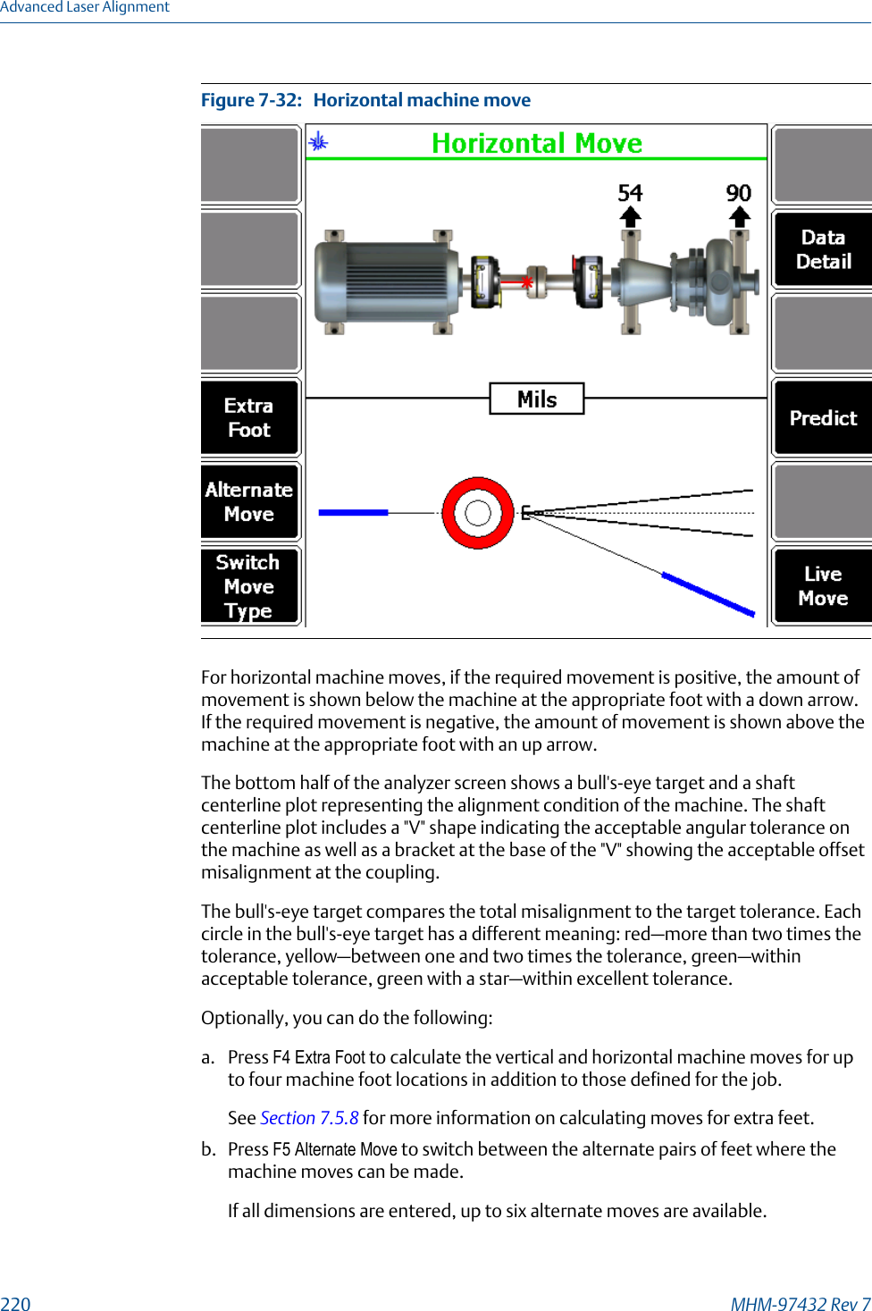 Horizontal machine moveFigure 7-32:   For horizontal machine moves, if the required movement is positive, the amount ofmovement is shown below the machine at the appropriate foot with a down arrow.If the required movement is negative, the amount of movement is shown above themachine at the appropriate foot with an up arrow.The bottom half of the analyzer screen shows a bull&apos;s-eye target and a shaftcenterline plot representing the alignment condition of the machine. The shaftcenterline plot includes a &quot;V&quot; shape indicating the acceptable angular tolerance onthe machine as well as a bracket at the base of the &quot;V&quot; showing the acceptable offsetmisalignment at the coupling.The bull&apos;s-eye target compares the total misalignment to the target tolerance. Eachcircle in the bull&apos;s-eye target has a different meaning: red—more than two times thetolerance, yellow—between one and two times the tolerance, green—withinacceptable tolerance, green with a star—within excellent tolerance.Optionally, you can do the following:a. Press F4 Extra Foot to calculate the vertical and horizontal machine moves for upto four machine foot locations in addition to those defined for the job.See Section 7.5.8 for more information on calculating moves for extra feet.b. Press F5 Alternate Move to switch between the alternate pairs of feet where themachine moves can be made.If all dimensions are entered, up to six alternate moves are available.Advanced Laser Alignment220 MHM-97432 Rev 7