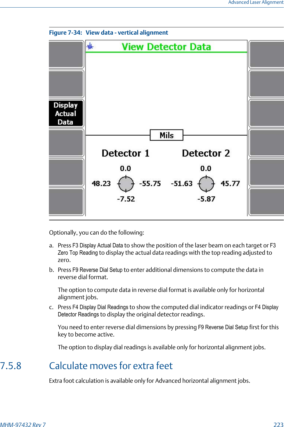 View data - vertical alignmentFigure 7-34:   Optionally, you can do the following:a. Press F3 Display Actual Data to show the position of the laser beam on each target or F3Zero Top Reading to display the actual data readings with the top reading adjusted tozero.b. Press F9 Reverse Dial Setup to enter additional dimensions to compute the data inreverse dial format.The option to compute data in reverse dial format is available only for horizontalalignment jobs.c. Press F4 Display Dial Readings to show the computed dial indicator readings or F4 DisplayDetector Readings to display the original detector readings.You need to enter reverse dial dimensions by pressing F9 Reverse Dial Setup first for thiskey to become active.The option to display dial readings is available only for horizontal alignment jobs.7.5.8 Calculate moves for extra feetExtra foot calculation is available only for Advanced horizontal alignment jobs.Advanced Laser AlignmentMHM-97432 Rev 7  223