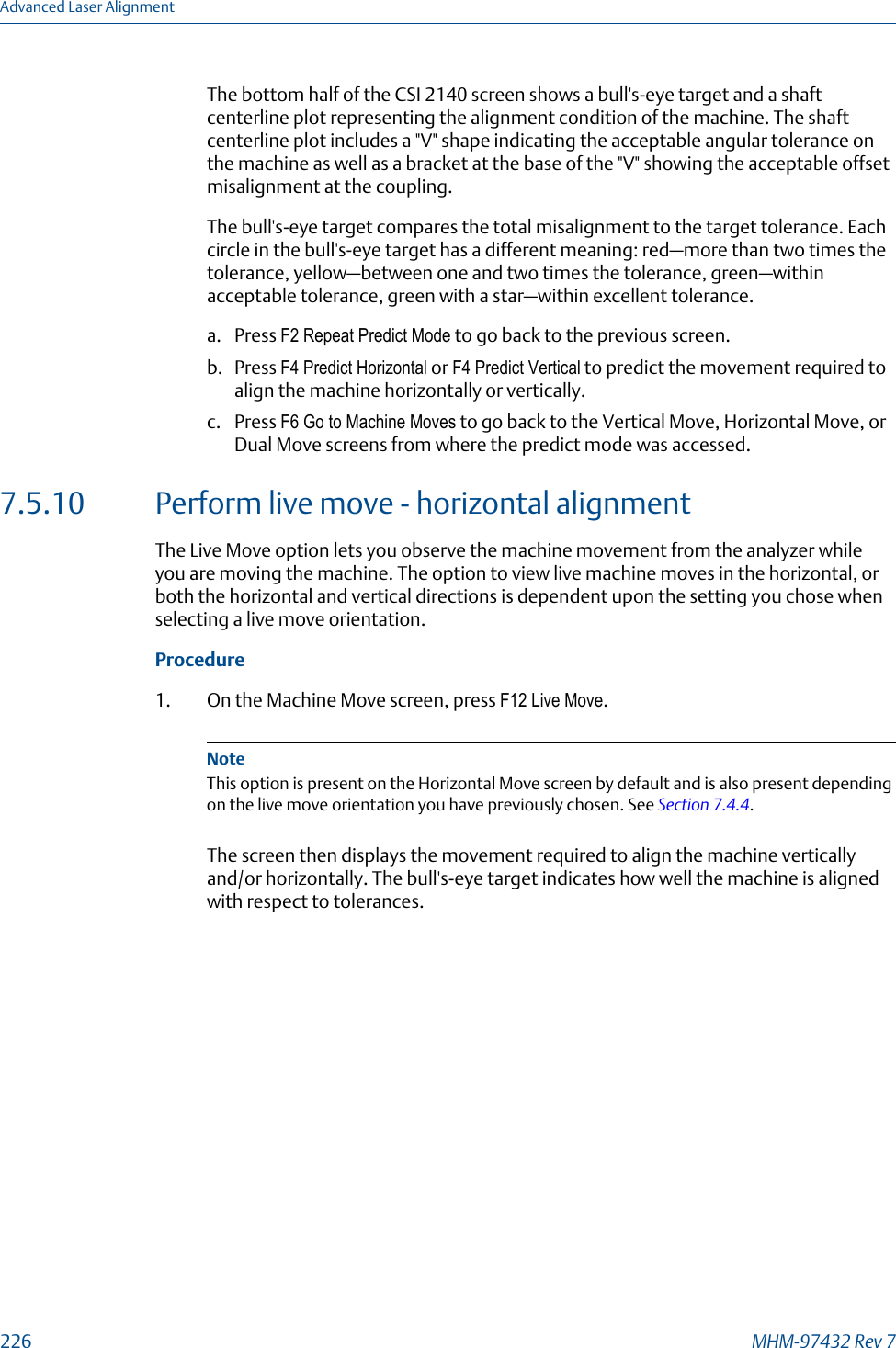 The bottom half of the CSI 2140 screen shows a bull&apos;s-eye target and a shaftcenterline plot representing the alignment condition of the machine. The shaftcenterline plot includes a &quot;V&quot; shape indicating the acceptable angular tolerance onthe machine as well as a bracket at the base of the &quot;V&quot; showing the acceptable offsetmisalignment at the coupling.The bull&apos;s-eye target compares the total misalignment to the target tolerance. Eachcircle in the bull&apos;s-eye target has a different meaning: red—more than two times thetolerance, yellow—between one and two times the tolerance, green—withinacceptable tolerance, green with a star—within excellent tolerance.a. Press F2 Repeat Predict Mode to go back to the previous screen.b. Press F4 Predict Horizontal or F4 Predict Vertical to predict the movement required toalign the machine horizontally or vertically.c. Press F6 Go to Machine Moves to go back to the Vertical Move, Horizontal Move, orDual Move screens from where the predict mode was accessed.7.5.10 Perform live move - horizontal alignmentThe Live Move option lets you observe the machine movement from the analyzer whileyou are moving the machine. The option to view live machine moves in the horizontal, orboth the horizontal and vertical directions is dependent upon the setting you chose whenselecting a live move orientation.Procedure1. On the Machine Move screen, press F12 Live Move.NoteThis option is present on the Horizontal Move screen by default and is also present dependingon the live move orientation you have previously chosen. See Section 7.4.4.The screen then displays the movement required to align the machine verticallyand/or horizontally. The bull&apos;s-eye target indicates how well the machine is alignedwith respect to tolerances.Advanced Laser Alignment226 MHM-97432 Rev 7