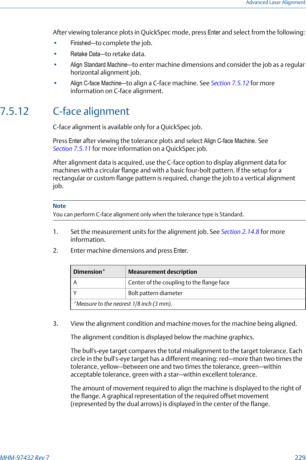 After viewing tolerance plots in QuickSpec mode, press Enter and select from the following:•Finished—to complete the job.•Retake Data—to retake data.•Align Standard Machine—to enter machine dimensions and consider the job as a regularhorizontal alignment job.•Align C-face Machine—to align a C-face machine. See Section 7.5.12 for moreinformation on C-face alignment.7.5.12 C-face alignmentC-face alignment is available only for a QuickSpec job.Press Enter after viewing the tolerance plots and select Align C-face Machine. See Section 7.5.11 for more information on a QuickSpec job.After alignment data is acquired, use the C-face option to display alignment data formachines with a circular flange and with a basic four-bolt pattern. If the setup for arectangular or custom flange pattern is required, change the job to a vertical alignmentjob.NoteYou can perform C-face alignment only when the tolerance type is Standard.1. Set the measurement units for the alignment job. See Section 2.14.8 for moreinformation.2. Enter machine dimensions and press Enter.Dimension* Measurement descriptionA Center of the coupling to the flange faceY Bolt pattern diameter*Measure to the nearest 1/8 inch (3 mm).3. View the alignment condition and machine moves for the machine being aligned.The alignment condition is displayed below the machine graphics.The bull&apos;s-eye target compares the total misalignment to the target tolerance. Eachcircle in the bull&apos;s-eye target has a different meaning: red—more than two times thetolerance, yellow—between one and two times the tolerance, green—withinacceptable tolerance, green with a star—within excellent tolerance.The amount of movement required to align the machine is displayed to the right ofthe flange. A graphical representation of the required offset movement(represented by the dual arrows) is displayed in the center of the flange.Advanced Laser AlignmentMHM-97432 Rev 7  229