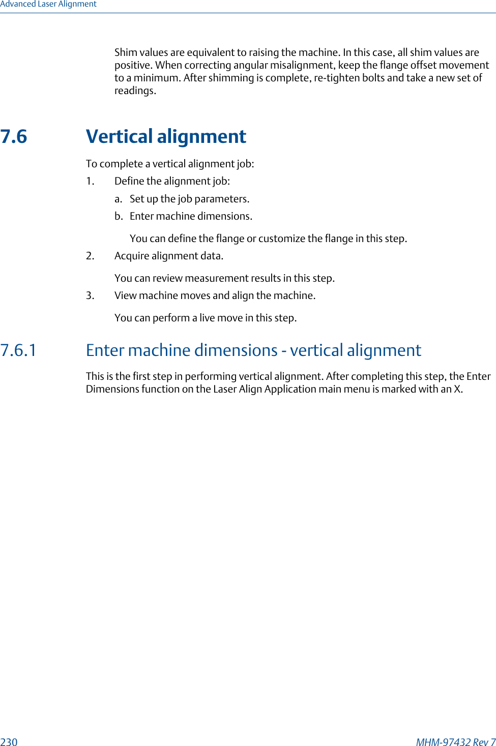 Shim values are equivalent to raising the machine. In this case, all shim values arepositive. When correcting angular misalignment, keep the flange offset movementto a minimum. After shimming is complete, re-tighten bolts and take a new set ofreadings.7.6 Vertical alignmentTo complete a vertical alignment job:1. Define the alignment job:a. Set up the job parameters.b. Enter machine dimensions.You can define the flange or customize the flange in this step.2. Acquire alignment data.You can review measurement results in this step.3. View machine moves and align the machine.You can perform a live move in this step.7.6.1 Enter machine dimensions - vertical alignmentThis is the first step in performing vertical alignment. After completing this step, the EnterDimensions function on the Laser Align Application main menu is marked with an X.Advanced Laser Alignment230 MHM-97432 Rev 7