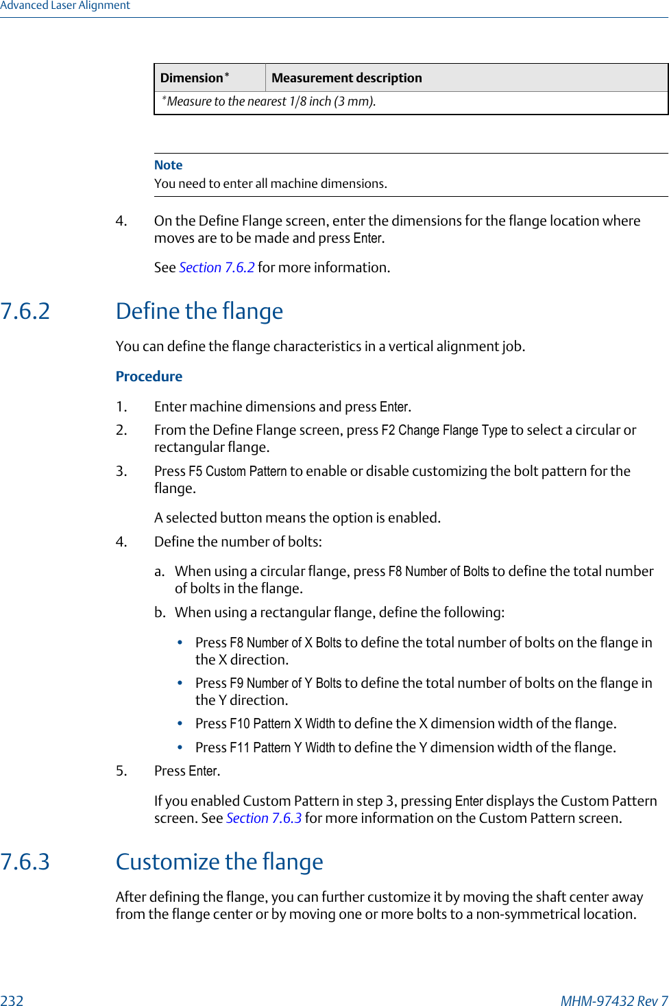 Dimension* Measurement description*Measure to the nearest 1/8 inch (3 mm).NoteYou need to enter all machine dimensions.4. On the Define Flange screen, enter the dimensions for the flange location wheremoves are to be made and press Enter.See Section 7.6.2 for more information.7.6.2 Define the flangeYou can define the flange characteristics in a vertical alignment job.Procedure1. Enter machine dimensions and press Enter.2. From the Define Flange screen, press F2 Change Flange Type to select a circular orrectangular flange.3. Press F5 Custom Pattern to enable or disable customizing the bolt pattern for theflange.A selected button means the option is enabled.4. Define the number of bolts:a. When using a circular flange, press F8 Number of Bolts to define the total numberof bolts in the flange.b. When using a rectangular flange, define the following:•Press F8 Number of X Bolts to define the total number of bolts on the flange inthe X direction.•Press F9 Number of Y Bolts to define the total number of bolts on the flange inthe Y direction.•Press F10 Pattern X Width to define the X dimension width of the flange.•Press F11 Pattern Y Width to define the Y dimension width of the flange.5. Press Enter.If you enabled Custom Pattern in step 3, pressing Enter displays the Custom Patternscreen. See Section 7.6.3 for more information on the Custom Pattern screen.7.6.3 Customize the flangeAfter defining the flange, you can further customize it by moving the shaft center awayfrom the flange center or by moving one or more bolts to a non-symmetrical location.Advanced Laser Alignment232 MHM-97432 Rev 7