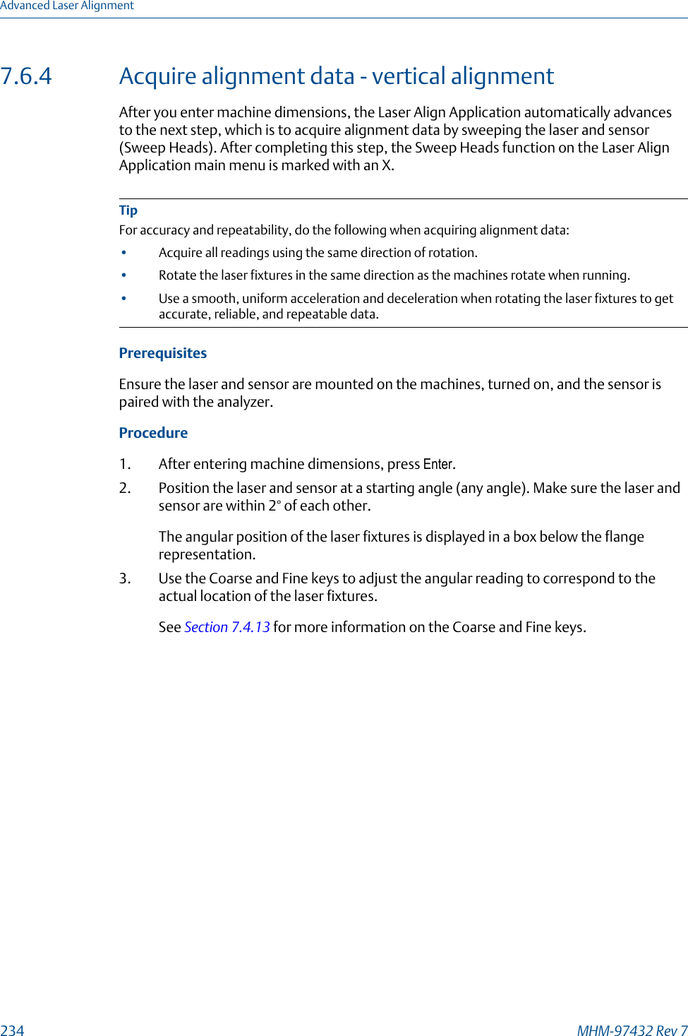7.6.4 Acquire alignment data - vertical alignmentAfter you enter machine dimensions, the Laser Align Application automatically advancesto the next step, which is to acquire alignment data by sweeping the laser and sensor(Sweep Heads). After completing this step, the Sweep Heads function on the Laser AlignApplication main menu is marked with an X.TipFor accuracy and repeatability, do the following when acquiring alignment data:•Acquire all readings using the same direction of rotation.•Rotate the laser fixtures in the same direction as the machines rotate when running.•Use a smooth, uniform acceleration and deceleration when rotating the laser fixtures to getaccurate, reliable, and repeatable data.PrerequisitesEnsure the laser and sensor are mounted on the machines, turned on, and the sensor ispaired with the analyzer.Procedure1. After entering machine dimensions, press Enter.2. Position the laser and sensor at a starting angle (any angle). Make sure the laser andsensor are within 2° of each other.The angular position of the laser fixtures is displayed in a box below the flangerepresentation.3. Use the Coarse and Fine keys to adjust the angular reading to correspond to theactual location of the laser fixtures.See Section 7.4.13 for more information on the Coarse and Fine keys.Advanced Laser Alignment234 MHM-97432 Rev 7