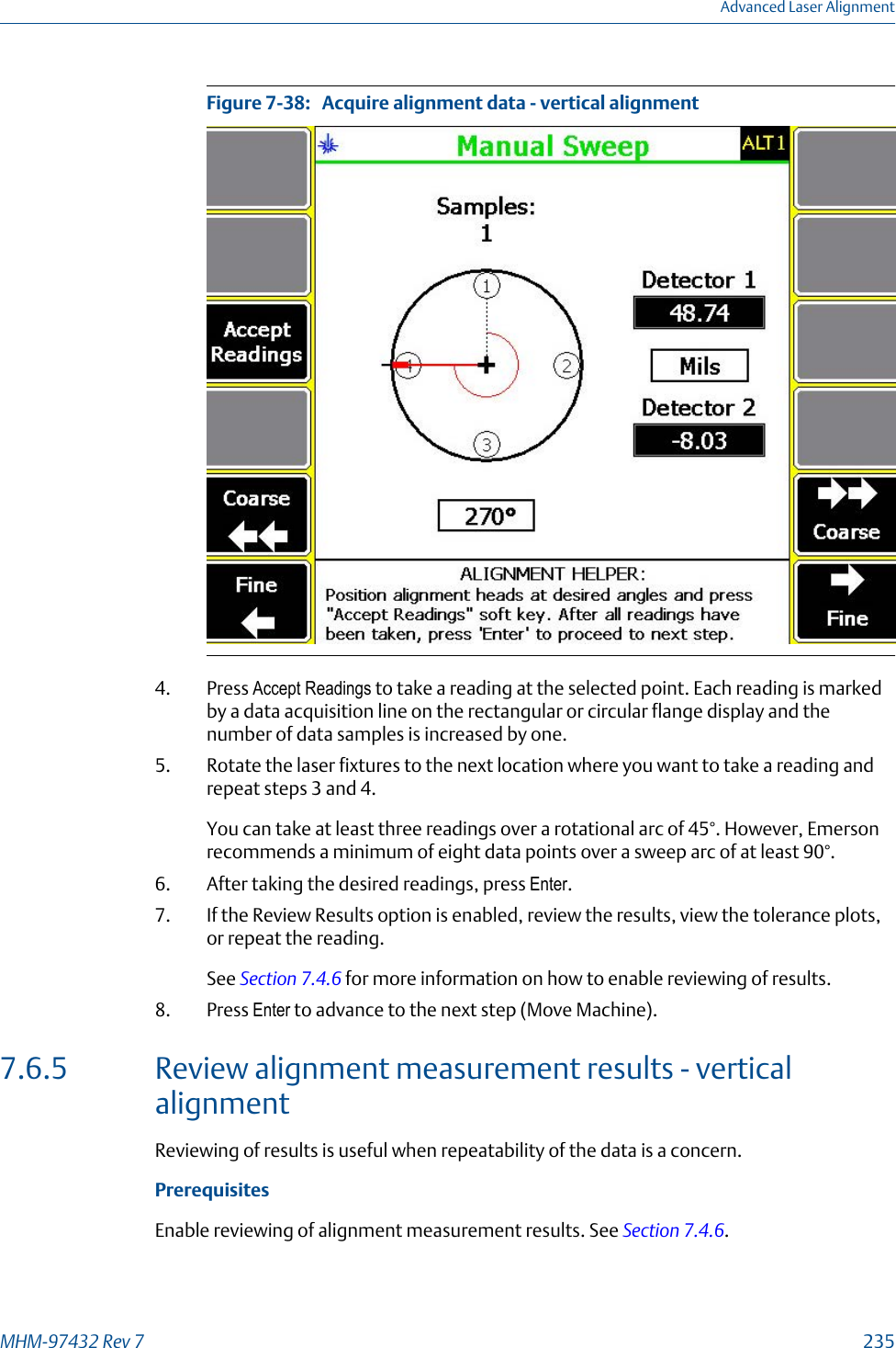 Acquire alignment data - vertical alignmentFigure 7-38:   4. Press Accept Readings to take a reading at the selected point. Each reading is markedby a data acquisition line on the rectangular or circular flange display and thenumber of data samples is increased by one.5. Rotate the laser fixtures to the next location where you want to take a reading andrepeat steps 3 and 4.You can take at least three readings over a rotational arc of 45°. However, Emersonrecommends a minimum of eight data points over a sweep arc of at least 90°.6. After taking the desired readings, press Enter.7. If the Review Results option is enabled, review the results, view the tolerance plots,or repeat the reading.See Section 7.4.6 for more information on how to enable reviewing of results.8. Press Enter to advance to the next step (Move Machine).7.6.5 Review alignment measurement results - verticalalignmentReviewing of results is useful when repeatability of the data is a concern.PrerequisitesEnable reviewing of alignment measurement results. See Section 7.4.6.Advanced Laser AlignmentMHM-97432 Rev 7  235