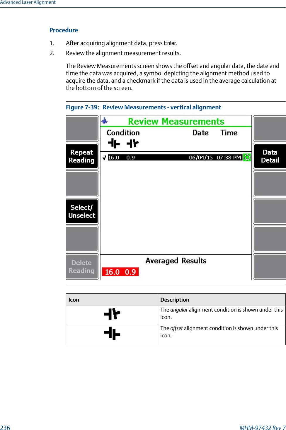 Procedure1. After acquiring alignment data, press Enter.2. Review the alignment measurement results.The Review Measurements screen shows the offset and angular data, the date andtime the data was acquired, a symbol depicting the alignment method used toacquire the data, and a checkmark if the data is used in the average calculation atthe bottom of the screen.Review Measurements - vertical alignmentFigure 7-39:   Icon DescriptionThe angular alignment condition is shown under thisicon.The offset alignment condition is shown under thisicon.Advanced Laser Alignment236 MHM-97432 Rev 7