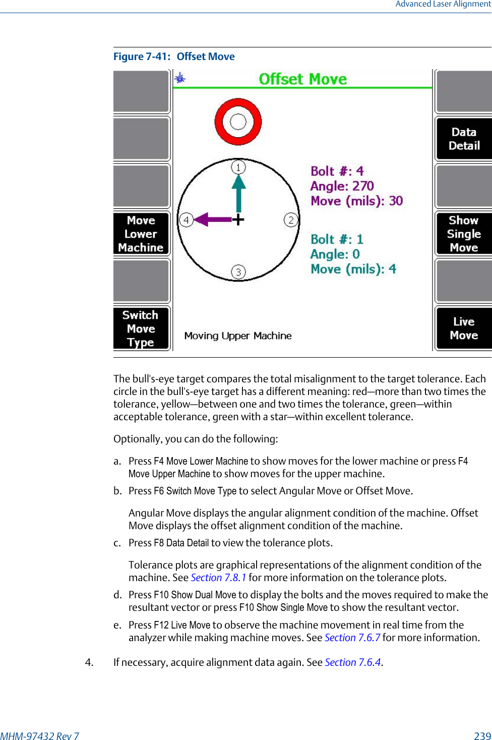 Offset MoveFigure 7-41:   The bull&apos;s-eye target compares the total misalignment to the target tolerance. Eachcircle in the bull&apos;s-eye target has a different meaning: red—more than two times thetolerance, yellow—between one and two times the tolerance, green—withinacceptable tolerance, green with a star—within excellent tolerance.Optionally, you can do the following:a. Press F4 Move Lower Machine to show moves for the lower machine or press F4Move Upper Machine to show moves for the upper machine.b. Press F6 Switch Move Type to select Angular Move or Offset Move.Angular Move displays the angular alignment condition of the machine. OffsetMove displays the offset alignment condition of the machine.c. Press F8 Data Detail to view the tolerance plots.Tolerance plots are graphical representations of the alignment condition of themachine. See Section 7.8.1 for more information on the tolerance plots.d. Press F10 Show Dual Move to display the bolts and the moves required to make theresultant vector or press F10 Show Single Move to show the resultant vector.e. Press F12 Live Move to observe the machine movement in real time from theanalyzer while making machine moves. See Section 7.6.7 for more information.4. If necessary, acquire alignment data again. See Section 7.6.4.Advanced Laser AlignmentMHM-97432 Rev 7  239