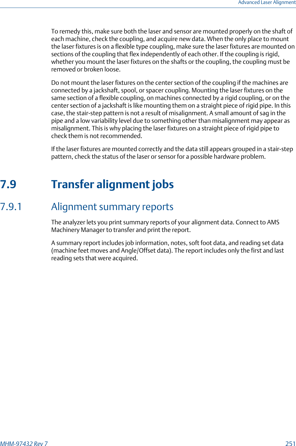 To remedy this, make sure both the laser and sensor are mounted properly on the shaft ofeach machine, check the coupling, and acquire new data. When the only place to mountthe laser fixtures is on a flexible type coupling, make sure the laser fixtures are mounted onsections of the coupling that flex independently of each other. If the coupling is rigid,whether you mount the laser fixtures on the shafts or the coupling, the coupling must beremoved or broken loose.Do not mount the laser fixtures on the center section of the coupling if the machines areconnected by a jackshaft, spool, or spacer coupling. Mounting the laser fixtures on thesame section of a flexible coupling, on machines connected by a rigid coupling, or on thecenter section of a jackshaft is like mounting them on a straight piece of rigid pipe. In thiscase, the stair-step pattern is not a result of misalignment. A small amount of sag in thepipe and a low variability level due to something other than misalignment may appear asmisalignment. This is why placing the laser fixtures on a straight piece of rigid pipe tocheck them is not recommended.If the laser fixtures are mounted correctly and the data still appears grouped in a stair-steppattern, check the status of the laser or sensor for a possible hardware problem.7.9 Transfer alignment jobs7.9.1 Alignment summary reportsThe analyzer lets you print summary reports of your alignment data. Connect to AMSMachinery Manager to transfer and print the report.A summary report includes job information, notes, soft foot data, and reading set data(machine feet moves and Angle/Offset data). The report includes only the first and lastreading sets that were acquired.Advanced Laser AlignmentMHM-97432 Rev 7  251
