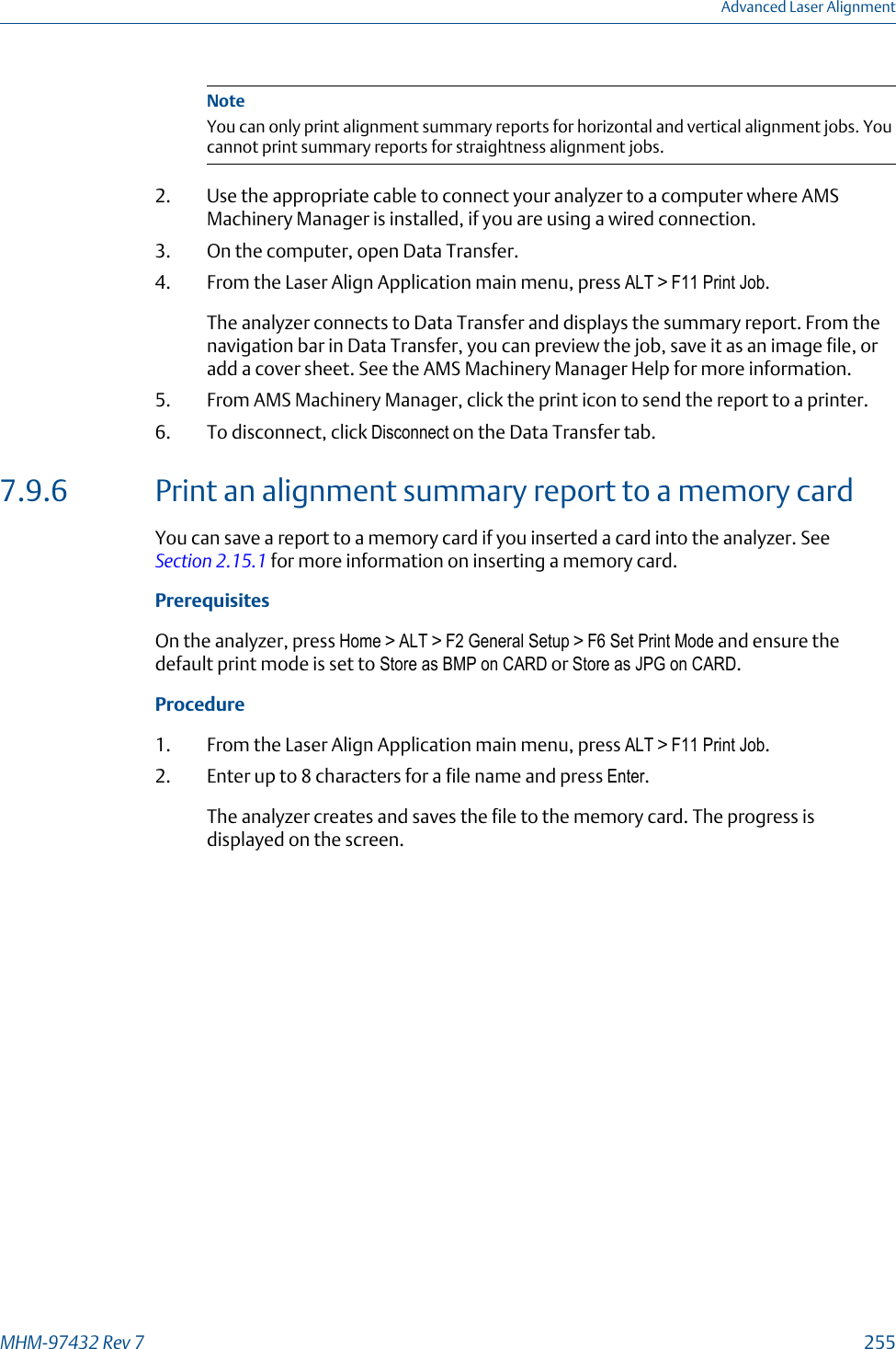 NoteYou can only print alignment summary reports for horizontal and vertical alignment jobs. Youcannot print summary reports for straightness alignment jobs.2. Use the appropriate cable to connect your analyzer to a computer where AMSMachinery Manager is installed, if you are using a wired connection.3. On the computer, open Data Transfer.4. From the Laser Align Application main menu, press ALT &gt; F11 Print Job.The analyzer connects to Data Transfer and displays the summary report. From thenavigation bar in Data Transfer, you can preview the job, save it as an image file, oradd a cover sheet. See the AMS Machinery Manager Help for more information.5. From AMS Machinery Manager, click the print icon to send the report to a printer.6. To disconnect, click Disconnect on the Data Transfer tab.7.9.6 Print an alignment summary report to a memory cardYou can save a report to a memory card if you inserted a card into the analyzer. See Section 2.15.1 for more information on inserting a memory card.PrerequisitesOn the analyzer, press Home &gt; ALT &gt; F2 General Setup &gt; F6 Set Print Mode and ensure thedefault print mode is set to Store as BMP on CARD or Store as JPG on CARD.Procedure1. From the Laser Align Application main menu, press ALT &gt; F11 Print Job.2. Enter up to 8 characters for a file name and press Enter.The analyzer creates and saves the file to the memory card. The progress isdisplayed on the screen.Advanced Laser AlignmentMHM-97432 Rev 7  255