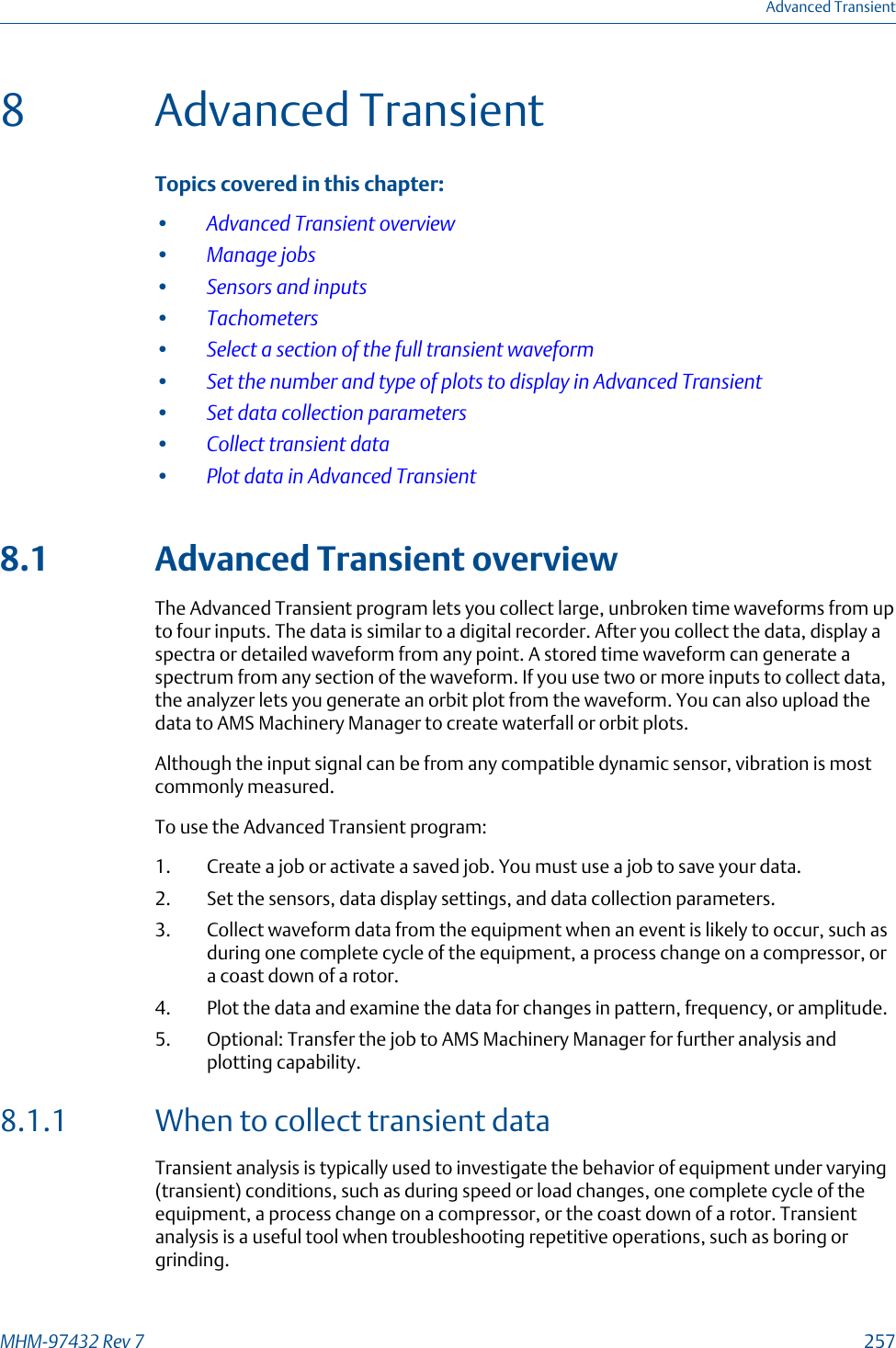 8 Advanced TransientTopics covered in this chapter:•Advanced Transient overview•Manage jobs•Sensors and inputs•Tachometers•Select a section of the full transient waveform•Set the number and type of plots to display in Advanced Transient•Set data collection parameters•Collect transient data•Plot data in Advanced Transient8.1 Advanced Transient overviewThe Advanced Transient program lets you collect large, unbroken time waveforms from upto four inputs. The data is similar to a digital recorder. After you collect the data, display aspectra or detailed waveform from any point. A stored time waveform can generate aspectrum from any section of the waveform. If you use two or more inputs to collect data,the analyzer lets you generate an orbit plot from the waveform. You can also upload thedata to AMS Machinery Manager to create waterfall or orbit plots.Although the input signal can be from any compatible dynamic sensor, vibration is mostcommonly measured.To use the Advanced Transient program:1. Create a job or activate a saved job. You must use a job to save your data.2. Set the sensors, data display settings, and data collection parameters.3. Collect waveform data from the equipment when an event is likely to occur, such asduring one complete cycle of the equipment, a process change on a compressor, ora coast down of a rotor.4. Plot the data and examine the data for changes in pattern, frequency, or amplitude.5. Optional: Transfer the job to AMS Machinery Manager for further analysis andplotting capability.8.1.1 When to collect transient dataTransient analysis is typically used to investigate the behavior of equipment under varying(transient) conditions, such as during speed or load changes, one complete cycle of theequipment, a process change on a compressor, or the coast down of a rotor. Transientanalysis is a useful tool when troubleshooting repetitive operations, such as boring orgrinding.Advanced TransientMHM-97432 Rev 7  257