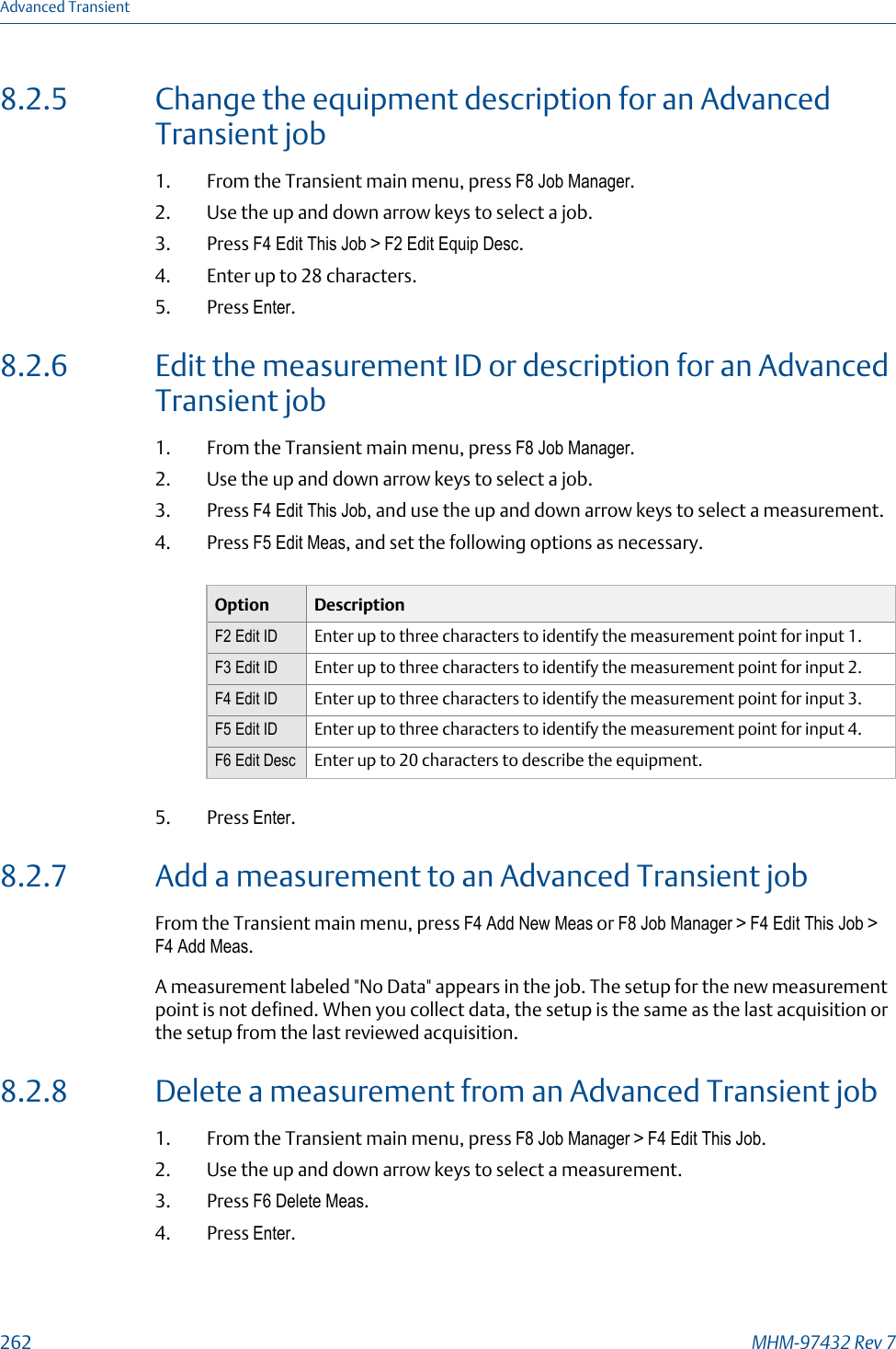 8.2.5 Change the equipment description for an AdvancedTransient job1. From the Transient main menu, press F8 Job Manager.2. Use the up and down arrow keys to select a job.3. Press F4 Edit This Job &gt; F2 Edit Equip Desc.4. Enter up to 28 characters.5. Press Enter.8.2.6 Edit the measurement ID or description for an AdvancedTransient job1. From the Transient main menu, press F8 Job Manager.2. Use the up and down arrow keys to select a job.3. Press F4 Edit This Job, and use the up and down arrow keys to select a measurement.4. Press F5 Edit Meas, and set the following options as necessary.Option DescriptionF2 Edit ID Enter up to three characters to identify the measurement point for input 1.F3 Edit ID Enter up to three characters to identify the measurement point for input 2.F4 Edit ID Enter up to three characters to identify the measurement point for input 3.F5 Edit ID Enter up to three characters to identify the measurement point for input 4.F6 Edit Desc Enter up to 20 characters to describe the equipment.5. Press Enter.8.2.7 Add a measurement to an Advanced Transient jobFrom the Transient main menu, press F4 Add New Meas or F8 Job Manager &gt; F4 Edit This Job &gt;F4 Add Meas.A measurement labeled &quot;No Data&quot; appears in the job. The setup for the new measurementpoint is not defined. When you collect data, the setup is the same as the last acquisition orthe setup from the last reviewed acquisition.8.2.8 Delete a measurement from an Advanced Transient job1. From the Transient main menu, press F8 Job Manager &gt; F4 Edit This Job.2. Use the up and down arrow keys to select a measurement.3. Press F6 Delete Meas.4. Press Enter.Advanced Transient262 MHM-97432 Rev 7