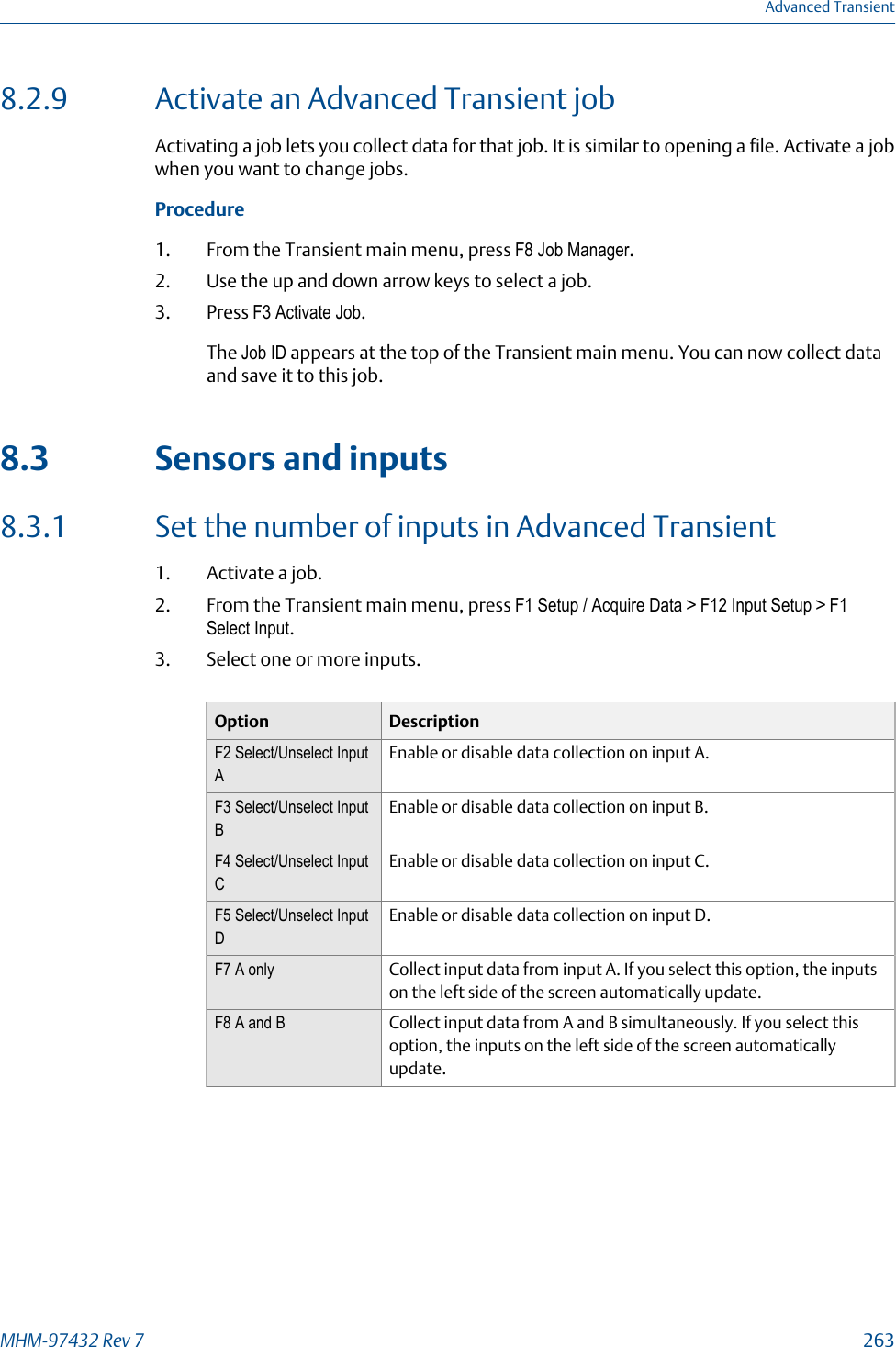 8.2.9 Activate an Advanced Transient jobActivating a job lets you collect data for that job. It is similar to opening a file. Activate a jobwhen you want to change jobs.Procedure1. From the Transient main menu, press F8 Job Manager.2. Use the up and down arrow keys to select a job.3. Press F3 Activate Job.The Job ID appears at the top of the Transient main menu. You can now collect dataand save it to this job.8.3 Sensors and inputs8.3.1 Set the number of inputs in Advanced Transient1. Activate a job.2. From the Transient main menu, press F1 Setup / Acquire Data &gt; F12 Input Setup &gt; F1Select Input.3. Select one or more inputs.Option DescriptionF2 Select/Unselect InputAEnable or disable data collection on input A.F3 Select/Unselect InputBEnable or disable data collection on input B.F4 Select/Unselect InputCEnable or disable data collection on input C.F5 Select/Unselect InputDEnable or disable data collection on input D.F7 A only Collect input data from input A. If you select this option, the inputson the left side of the screen automatically update.F8 A and B Collect input data from A and B simultaneously. If you select thisoption, the inputs on the left side of the screen automaticallyupdate.Advanced TransientMHM-97432 Rev 7  263