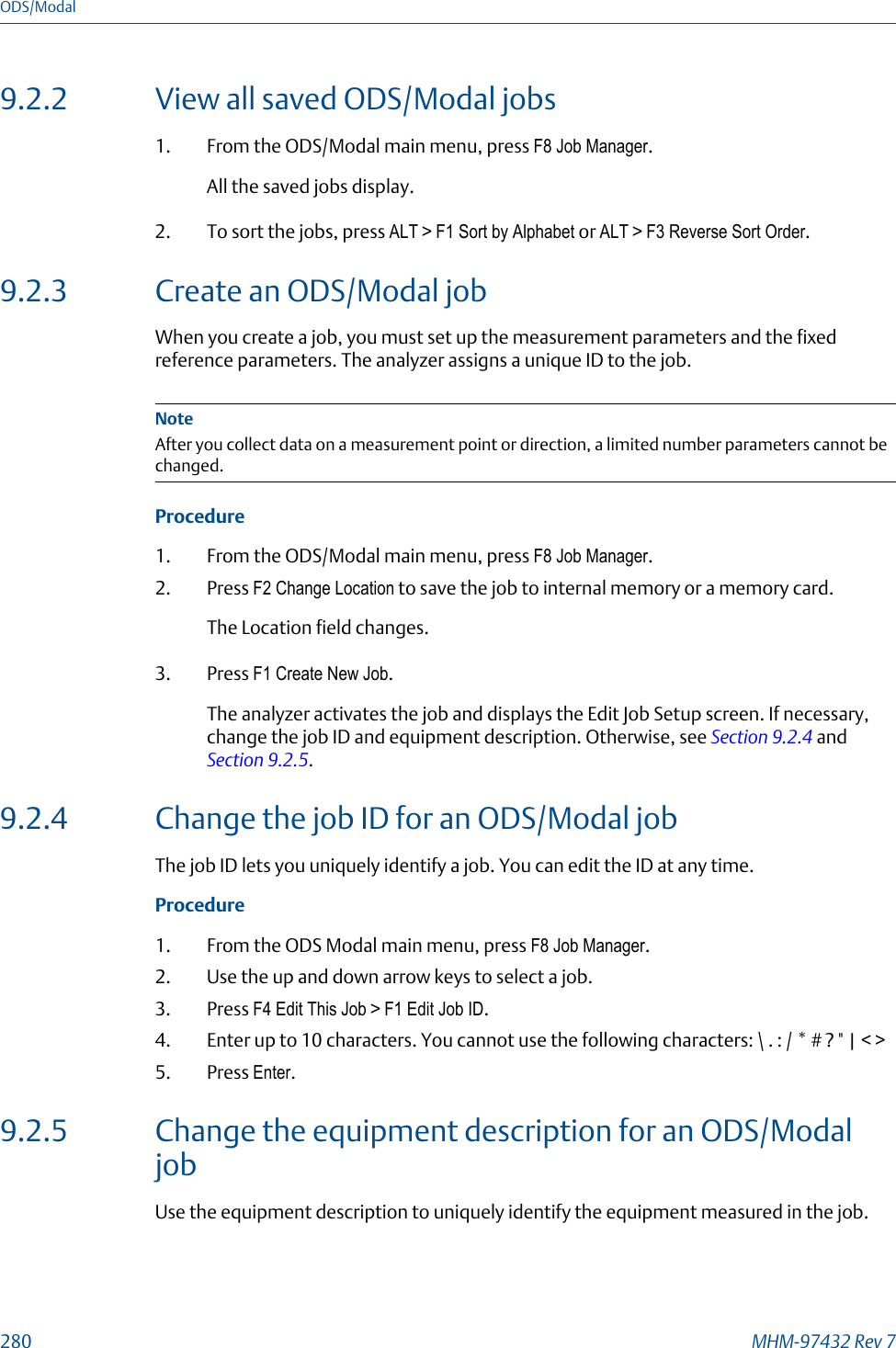 9.2.2 View all saved ODS/Modal jobs1. From the ODS/Modal main menu, press F8 Job Manager.All the saved jobs display.2. To sort the jobs, press ALT &gt; F1 Sort by Alphabet or ALT &gt; F3 Reverse Sort Order.9.2.3 Create an ODS/Modal jobWhen you create a job, you must set up the measurement parameters and the fixedreference parameters. The analyzer assigns a unique ID to the job.NoteAfter you collect data on a measurement point or direction, a limited number parameters cannot bechanged.Procedure1. From the ODS/Modal main menu, press F8 Job Manager.2. Press F2 Change Location to save the job to internal memory or a memory card.The Location field changes.3. Press F1 Create New Job.The analyzer activates the job and displays the Edit Job Setup screen. If necessary,change the job ID and equipment description. Otherwise, see Section 9.2.4 and Section 9.2.5.9.2.4 Change the job ID for an ODS/Modal jobThe job ID lets you uniquely identify a job. You can edit the ID at any time.Procedure1. From the ODS Modal main menu, press F8 Job Manager.2. Use the up and down arrow keys to select a job.3. Press F4 Edit This Job &gt; F1 Edit Job ID.4. Enter up to 10 characters. You cannot use the following characters: \ . : / * # ? &quot; | &lt; &gt;5. Press Enter.9.2.5 Change the equipment description for an ODS/ModaljobUse the equipment description to uniquely identify the equipment measured in the job.ODS/Modal280 MHM-97432 Rev 7