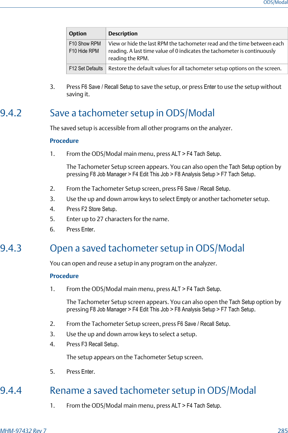 Option DescriptionF10 Show RPMF10 Hide RPMView or hide the last RPM the tachometer read and the time between eachreading. A last time value of 0 indicates the tachometer is continuouslyreading the RPM.F12 Set Defaults Restore the default values for all tachometer setup options on the screen.3. Press F6 Save / Recall Setup to save the setup, or press Enter to use the setup withoutsaving it.9.4.2 Save a tachometer setup in ODS/ModalThe saved setup is accessible from all other programs on the analyzer.Procedure1. From the ODS/Modal main menu, press ALT &gt; F4 Tach Setup.The Tachometer Setup screen appears. You can also open the Tach Setup option bypressing F8 Job Manager &gt; F4 Edit This Job &gt; F8 Analysis Setup &gt; F7 Tach Setup.2. From the Tachometer Setup screen, press F6 Save / Recall Setup.3. Use the up and down arrow keys to select Empty or another tachometer setup.4. Press F2 Store Setup.5. Enter up to 27 characters for the name.6. Press Enter.9.4.3 Open a saved tachometer setup in ODS/ModalYou can open and reuse a setup in any program on the analyzer.Procedure1. From the ODS/Modal main menu, press ALT &gt; F4 Tach Setup.The Tachometer Setup screen appears. You can also open the Tach Setup option bypressing F8 Job Manager &gt; F4 Edit This Job &gt; F8 Analysis Setup &gt; F7 Tach Setup.2. From the Tachometer Setup screen, press F6 Save / Recall Setup.3. Use the up and down arrow keys to select a setup.4. Press F3 Recall Setup.The setup appears on the Tachometer Setup screen.5. Press Enter.9.4.4 Rename a saved tachometer setup in ODS/Modal1. From the ODS/Modal main menu, press ALT &gt; F4 Tach Setup.ODS/ModalMHM-97432 Rev 7  285