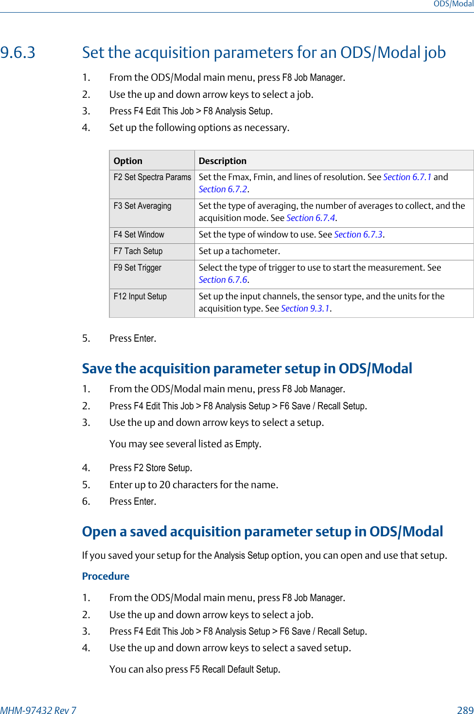 9.6.3 Set the acquisition parameters for an ODS/Modal job1. From the ODS/Modal main menu, press F8 Job Manager.2. Use the up and down arrow keys to select a job.3. Press F4 Edit This Job &gt; F8 Analysis Setup.4. Set up the following options as necessary.Option DescriptionF2 Set Spectra Params Set the Fmax, Fmin, and lines of resolution. See Section 6.7.1 and Section 6.7.2.F3 Set Averaging Set the type of averaging, the number of averages to collect, and theacquisition mode. See Section 6.7.4.F4 Set Window Set the type of window to use. See Section 6.7.3.F7 Tach Setup Set up a tachometer.F9 Set Trigger Select the type of trigger to use to start the measurement. See Section 6.7.6.F12 Input Setup Set up the input channels, the sensor type, and the units for theacquisition type. See Section 9.3.1.5. Press Enter.Save the acquisition parameter setup in ODS/Modal1. From the ODS/Modal main menu, press F8 Job Manager.2. Press F4 Edit This Job &gt; F8 Analysis Setup &gt; F6 Save / Recall Setup.3. Use the up and down arrow keys to select a setup.You may see several listed as Empty.4. Press F2 Store Setup.5. Enter up to 20 characters for the name.6. Press Enter.Open a saved acquisition parameter setup in ODS/ModalIf you saved your setup for the Analysis Setup option, you can open and use that setup.Procedure1. From the ODS/Modal main menu, press F8 Job Manager.2. Use the up and down arrow keys to select a job.3. Press F4 Edit This Job &gt; F8 Analysis Setup &gt; F6 Save / Recall Setup.4. Use the up and down arrow keys to select a saved setup.You can also press F5 Recall Default Setup.ODS/ModalMHM-97432 Rev 7  289