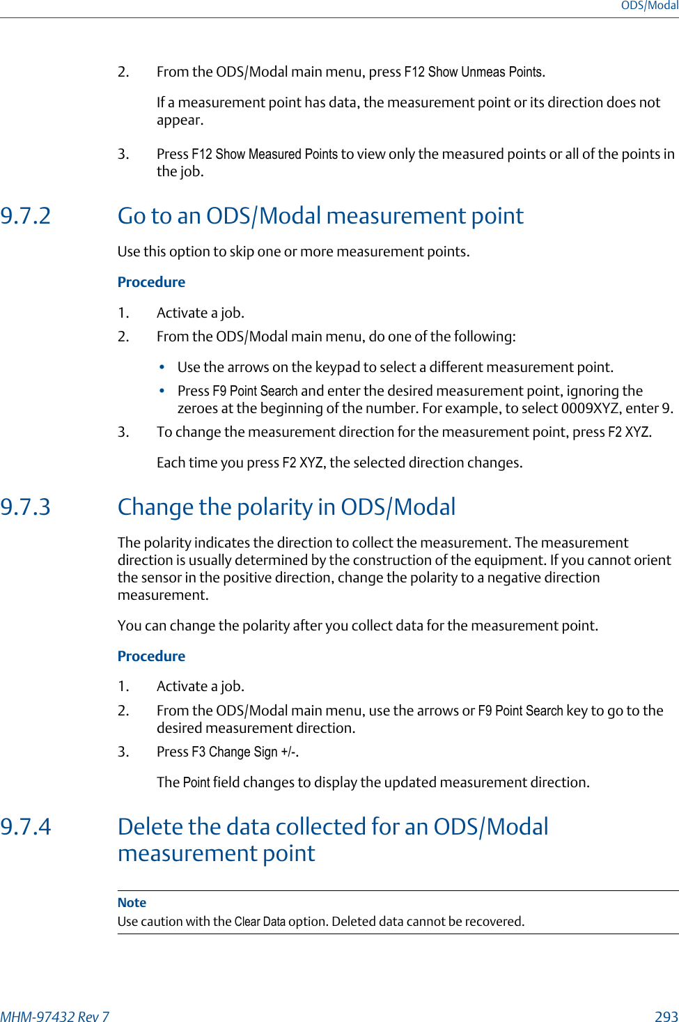 2. From the ODS/Modal main menu, press F12 Show Unmeas Points.If a measurement point has data, the measurement point or its direction does notappear.3. Press F12 Show Measured Points to view only the measured points or all of the points inthe job.9.7.2 Go to an ODS/Modal measurement pointUse this option to skip one or more measurement points.Procedure1. Activate a job.2. From the ODS/Modal main menu, do one of the following:•Use the arrows on the keypad to select a different measurement point.•Press F9 Point Search and enter the desired measurement point, ignoring thezeroes at the beginning of the number. For example, to select 0009XYZ, enter 9.3. To change the measurement direction for the measurement point, press F2 XYZ.Each time you press F2 XYZ, the selected direction changes.9.7.3 Change the polarity in ODS/ModalThe polarity indicates the direction to collect the measurement. The measurementdirection is usually determined by the construction of the equipment. If you cannot orientthe sensor in the positive direction, change the polarity to a negative directionmeasurement.You can change the polarity after you collect data for the measurement point.Procedure1. Activate a job.2. From the ODS/Modal main menu, use the arrows or F9 Point Search key to go to thedesired measurement direction.3. Press F3 Change Sign +/-.The Point field changes to display the updated measurement direction.9.7.4 Delete the data collected for an ODS/Modalmeasurement pointNoteUse caution with the Clear Data option. Deleted data cannot be recovered.ODS/ModalMHM-97432 Rev 7  293