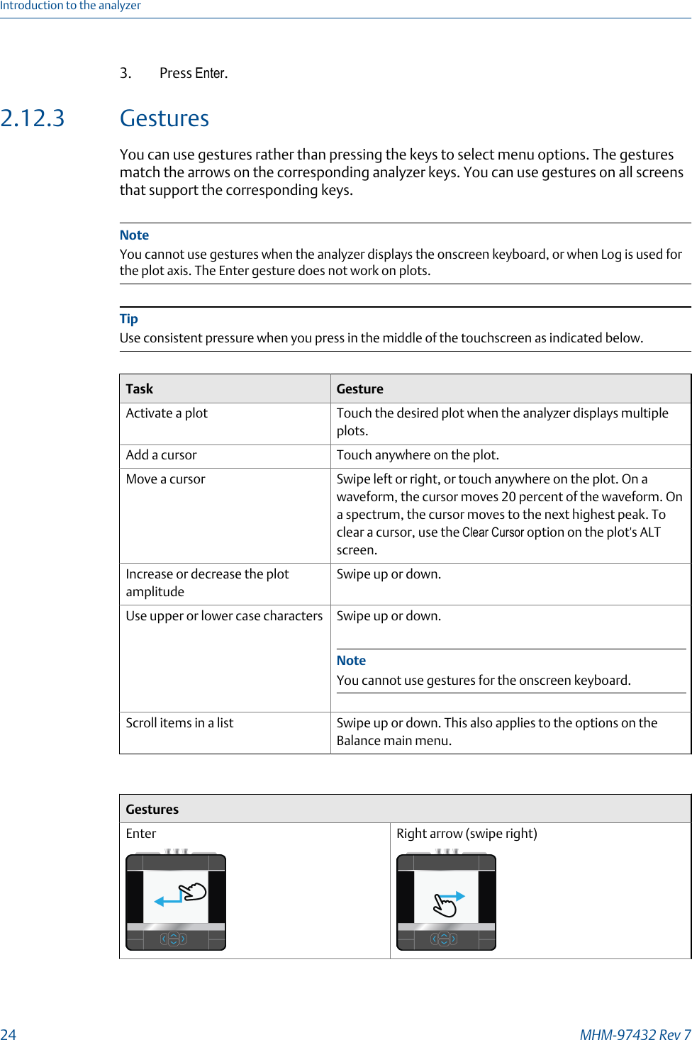 3. Press Enter.2.12.3 GesturesYou can use gestures rather than pressing the keys to select menu options. The gesturesmatch the arrows on the corresponding analyzer keys. You can use gestures on all screensthat support the corresponding keys.NoteYou cannot use gestures when the analyzer displays the onscreen keyboard, or when Log is used forthe plot axis. The Enter gesture does not work on plots.TipUse consistent pressure when you press in the middle of the touchscreen as indicated below.Task GestureActivate a plot Touch the desired plot when the analyzer displays multipleplots.Add a cursor Touch anywhere on the plot.Move a cursor Swipe left or right, or touch anywhere on the plot. On awaveform, the cursor moves 20 percent of the waveform. Ona spectrum, the cursor moves to the next highest peak. Toclear a cursor, use the Clear Cursor option on the plot&apos;s ALTscreen.Increase or decrease the plotamplitudeSwipe up or down.Use upper or lower case characters Swipe up or down.NoteYou cannot use gestures for the onscreen keyboard.Scroll items in a list Swipe up or down. This also applies to the options on theBalance main menu.GesturesEnter Right arrow (swipe right)Introduction to the analyzer24 MHM-97432 Rev 7